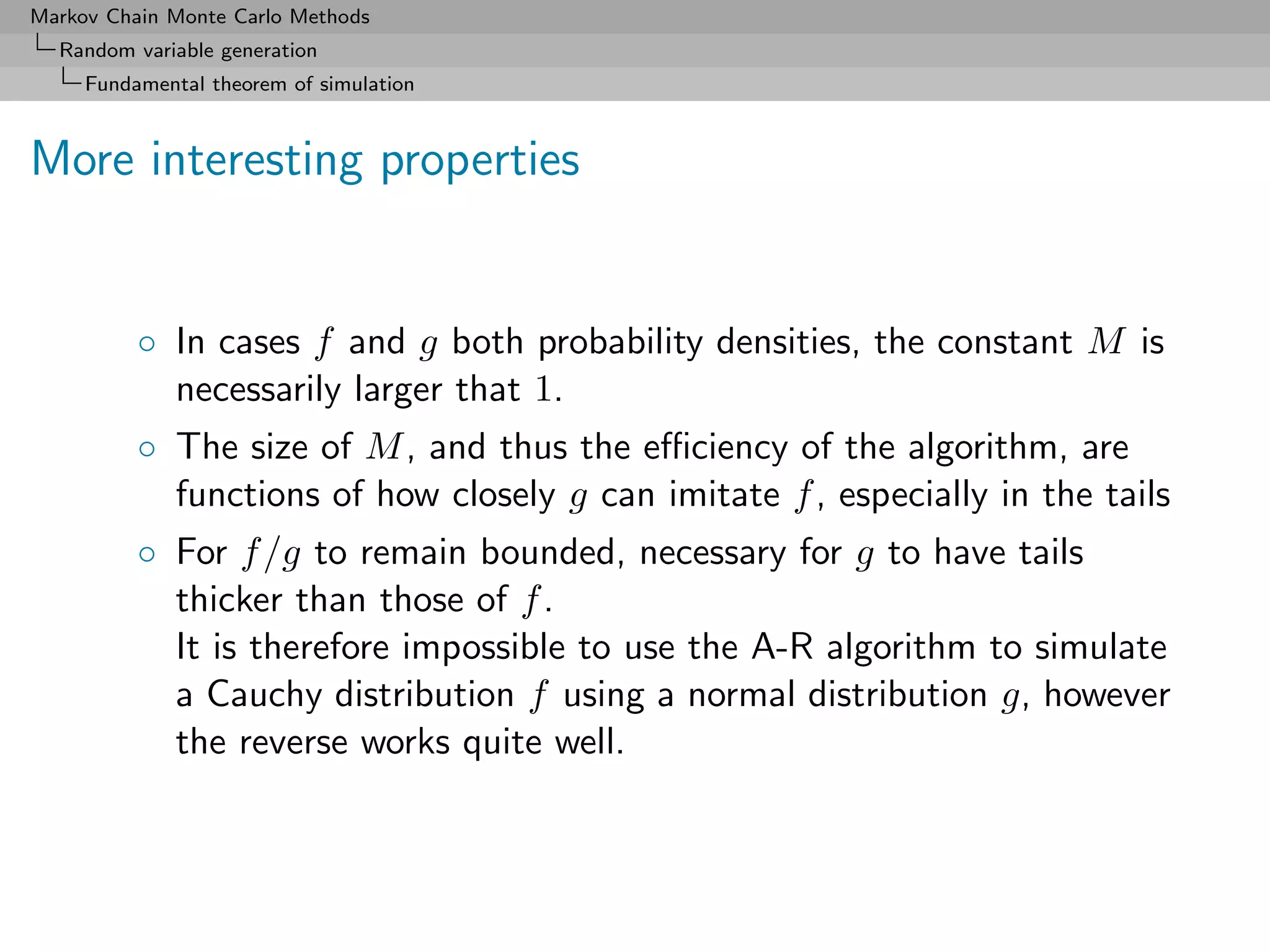 Markov Chain Monte Carlo Methods
  Random variable generation
     Fundamental theorem of simulation



More interesting properties


          ◦ In cases f and g both probability densities, the constant M is
            necessarily larger that 1.
          ◦ The size of M , and thus the eﬃciency of the algorithm, are
            functions of how closely g can imitate f , especially in the tails
          ◦ For f /g to remain bounded, necessary for g to have tails
            thicker than those of f .
            It is therefore impossible to use the A-R algorithm to simulate
            a Cauchy distribution f using a normal distribution g, however
            the reverse works quite well.
 