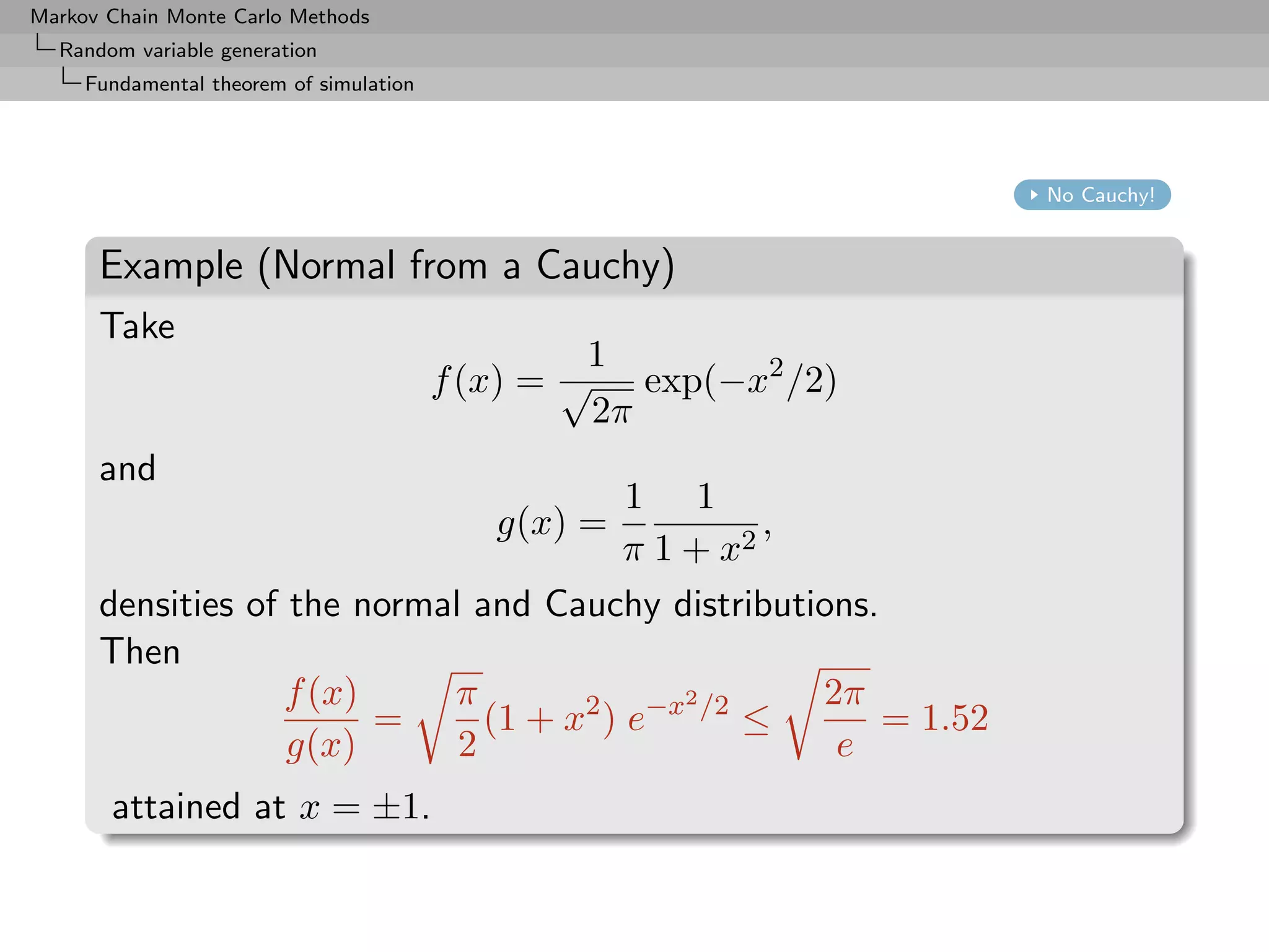 Markov Chain Monte Carlo Methods
  Random variable generation
     Fundamental theorem of simulation




                                                                 No Cauchy!


      Example (Normal from a Cauchy)
      Take
                                                  1
                                         f (x) = √ exp(−x2 /2)
                                                  2π
      and
                                         1 1
                                            g(x) =,
                                         π 1 + x2
      densities of the normal and Cauchy distributions.
      Then
                   f (x)    π                2      2π
                         =     (1 + x2 ) e−x /2 ≤       = 1.52
                   g(x)      2                       e
       attained at x = ±1.
 