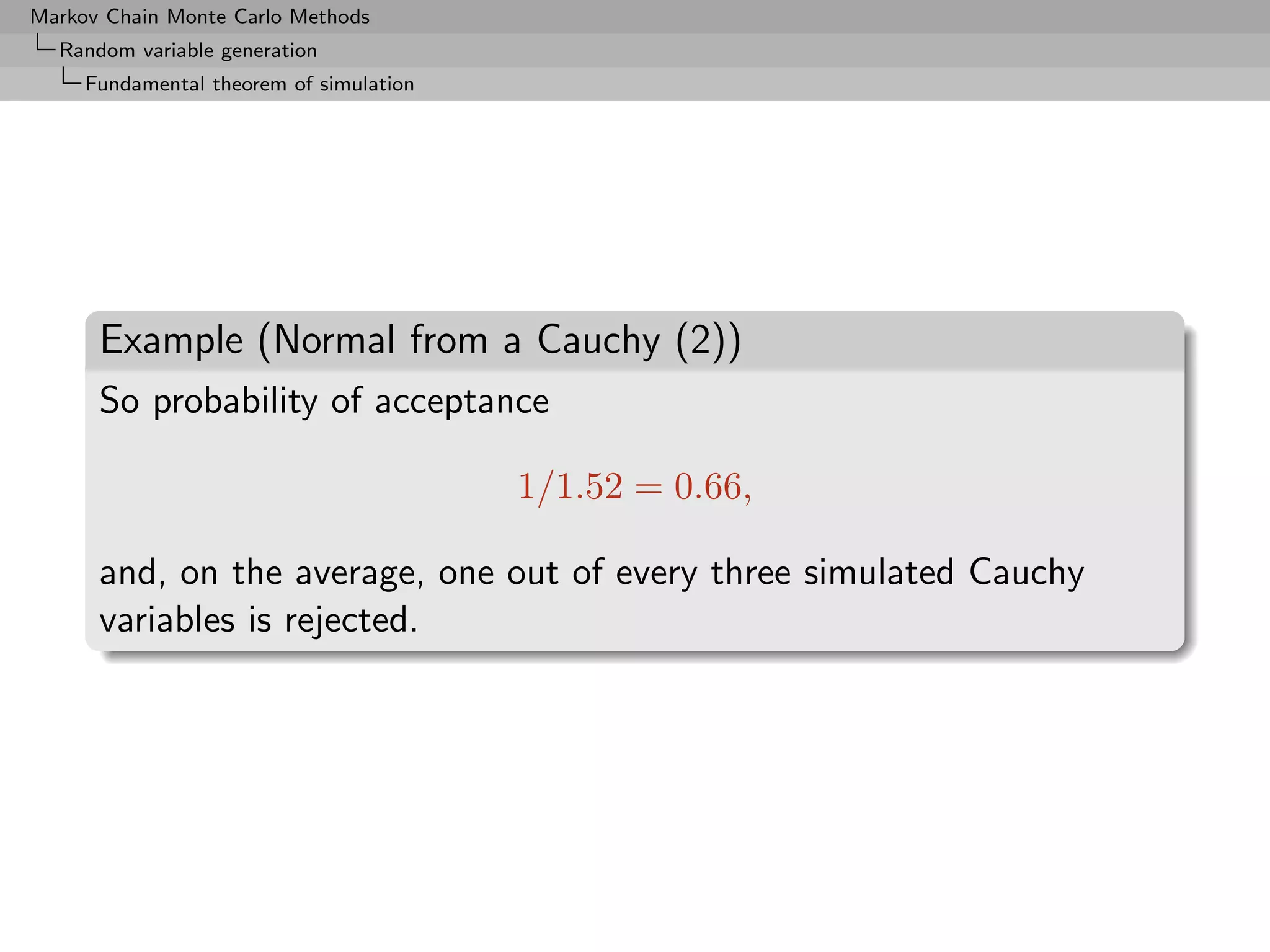 Markov Chain Monte Carlo Methods
  Random variable generation
     Fundamental theorem of simulation




      Example (Normal from a Cauchy (2))
      So probability of acceptance

                                         1/1.52 = 0.66,

      and, on the average, one out of every three simulated Cauchy
      variables is rejected.
 
