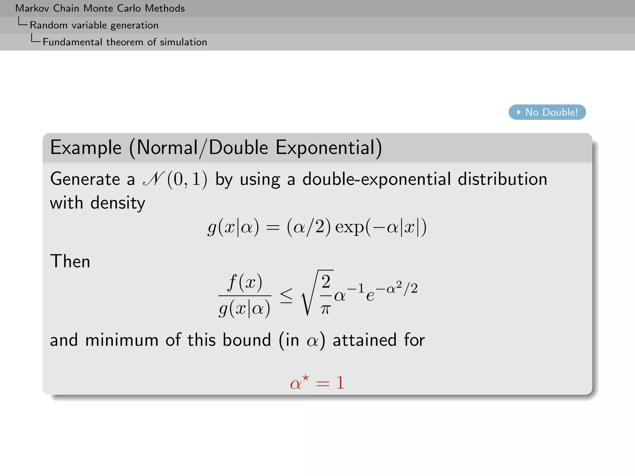 Markov Chain Monte Carlo Methods
  Random variable generation
     Fundamental theorem of simulation




                                                                  No Double!


      Example (Normal/Double Exponential)
      Generate a N (0, 1) by using a double-exponential distribution
      with density
                         g(x|α) = (α/2) exp(−α|x|)
      Then
                                          f (x)     2 −1 −α2 /2
                                                ≤     α e
                                         g(x|α)     π
      and minimum of this bound (in α) attained for

                                                α =1
 