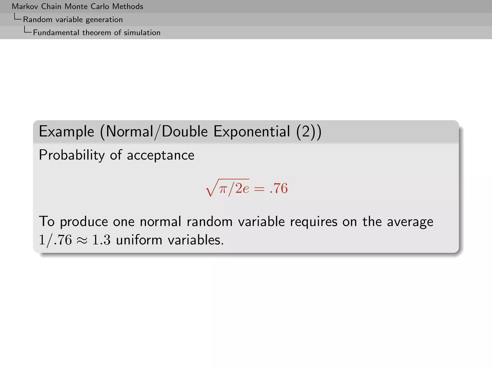 Markov Chain Monte Carlo Methods
  Random variable generation
     Fundamental theorem of simulation




      Example (Normal/Double Exponential (2))
      Probability of acceptance

                                         π/2e = .76

      To produce one normal random variable requires on the average
      1/.76 ≈ 1.3 uniform variables.
 