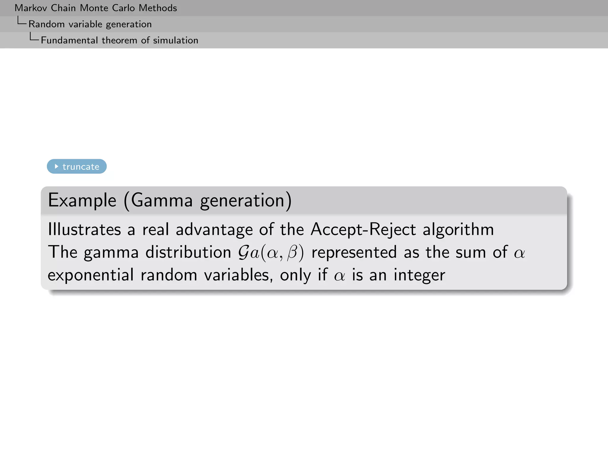 Markov Chain Monte Carlo Methods
  Random variable generation
     Fundamental theorem of simulation




         truncate


      Example (Gamma generation)
      Illustrates a real advantage of the Accept-Reject algorithm
      The gamma distribution Ga(α, β) represented as the sum of α
      exponential random variables, only if α is an integer
 