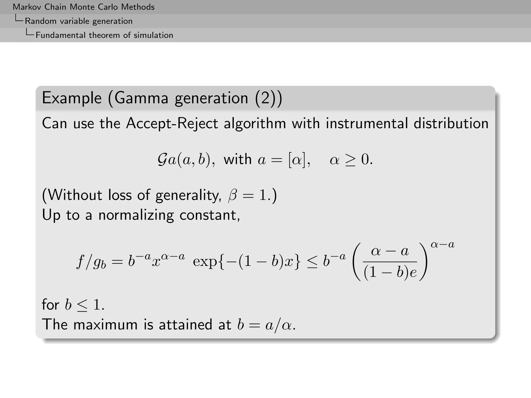 Markov Chain Monte Carlo Methods
  Random variable generation
     Fundamental theorem of simulation




      Example (Gamma generation (2))
      Can use the Accept-Reject algorithm with instrumental distribution

                                   Ga(a, b), with a = [α],   α ≥ 0.

      (Without loss of generality, β = 1.)
      Up to a normalizing constant,
                                                                            α−a
                                                                  α−a
              f /gb = b−a xα−a exp{−(1 − b)x} ≤ b−a
                                                                 (1 − b)e

      for b ≤ 1.
      The maximum is attained at b = a/α.
 