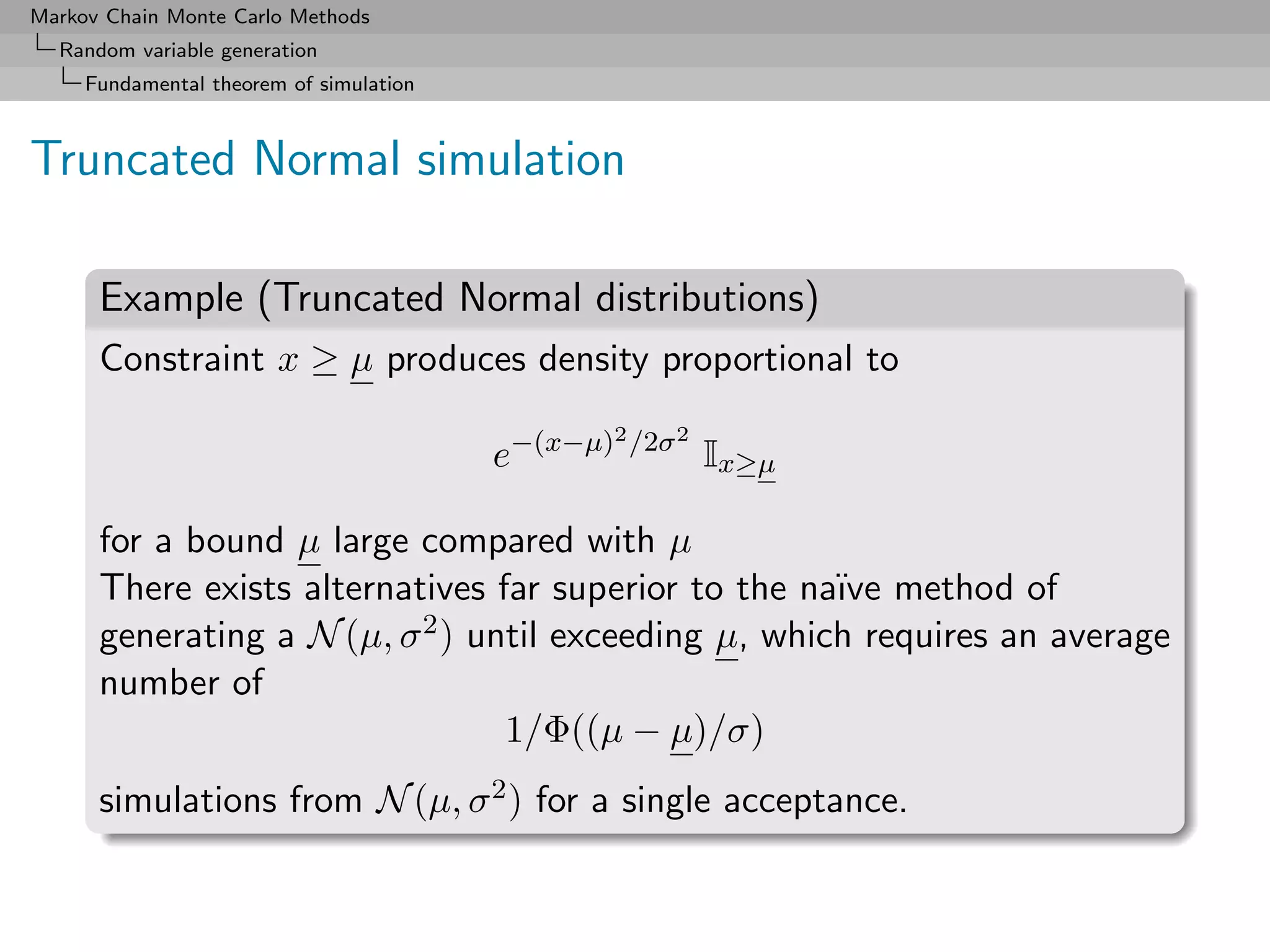 Markov Chain Monte Carlo Methods
  Random variable generation
     Fundamental theorem of simulation



Truncated Normal simulation

      Example (Truncated Normal distributions)
      Constraint x ≥ µ produces density proportional to
                                               2 /2σ 2
                                         e−(x−µ)         Ix≥µ

      for a bound µ large compared with µ
      There exists alternatives far superior to the na¨ method of
                                                      ıve
      generating a N (µ, σ 2 ) until exceeding µ, which requires an average

      number of
                                 1/Φ((µ − µ)/σ)
      simulations from N (µ, σ 2 ) for a single acceptance.
 