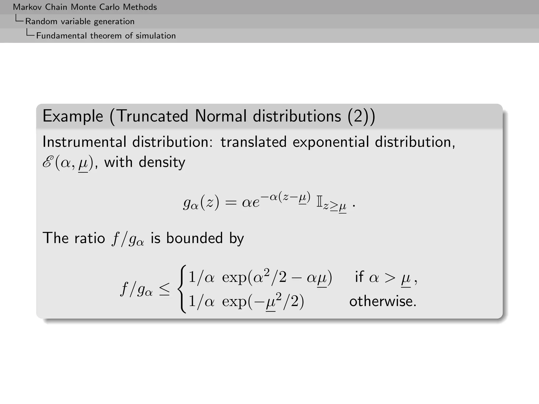Markov Chain Monte Carlo Methods
  Random variable generation
     Fundamental theorem of simulation




      Example (Truncated Normal distributions (2))
      Instrumental distribution: translated exponential distribution,
      E (α, µ), with density

                                         gα (z) = αe−α(z−µ) Iz≥µ .

      The ratio f /gα is bounded by

                                         1/α exp(α2 /2 − αµ)      if α > µ ,
                        f /gα ≤
                                         1/α exp(−µ2 /2)         otherwise.
 