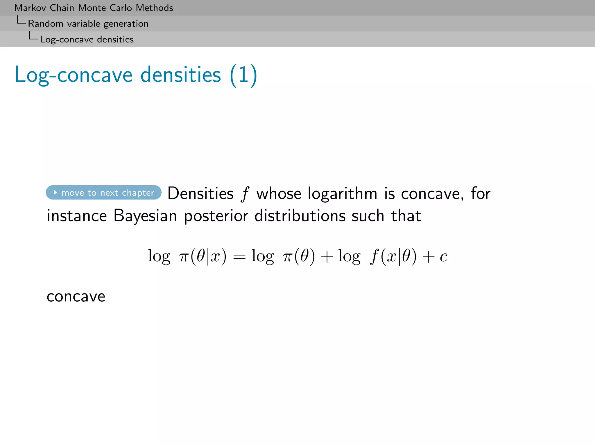 Markov Chain Monte Carlo Methods
  Random variable generation
     Log-concave densities



Log-concave densities (1)



                      Densities f whose logarithm is concave, for
         move to next chapter

      instance Bayesian posterior distributions such that

                             log π(θ|x) = log π(θ) + log f (x|θ) + c

      concave
 