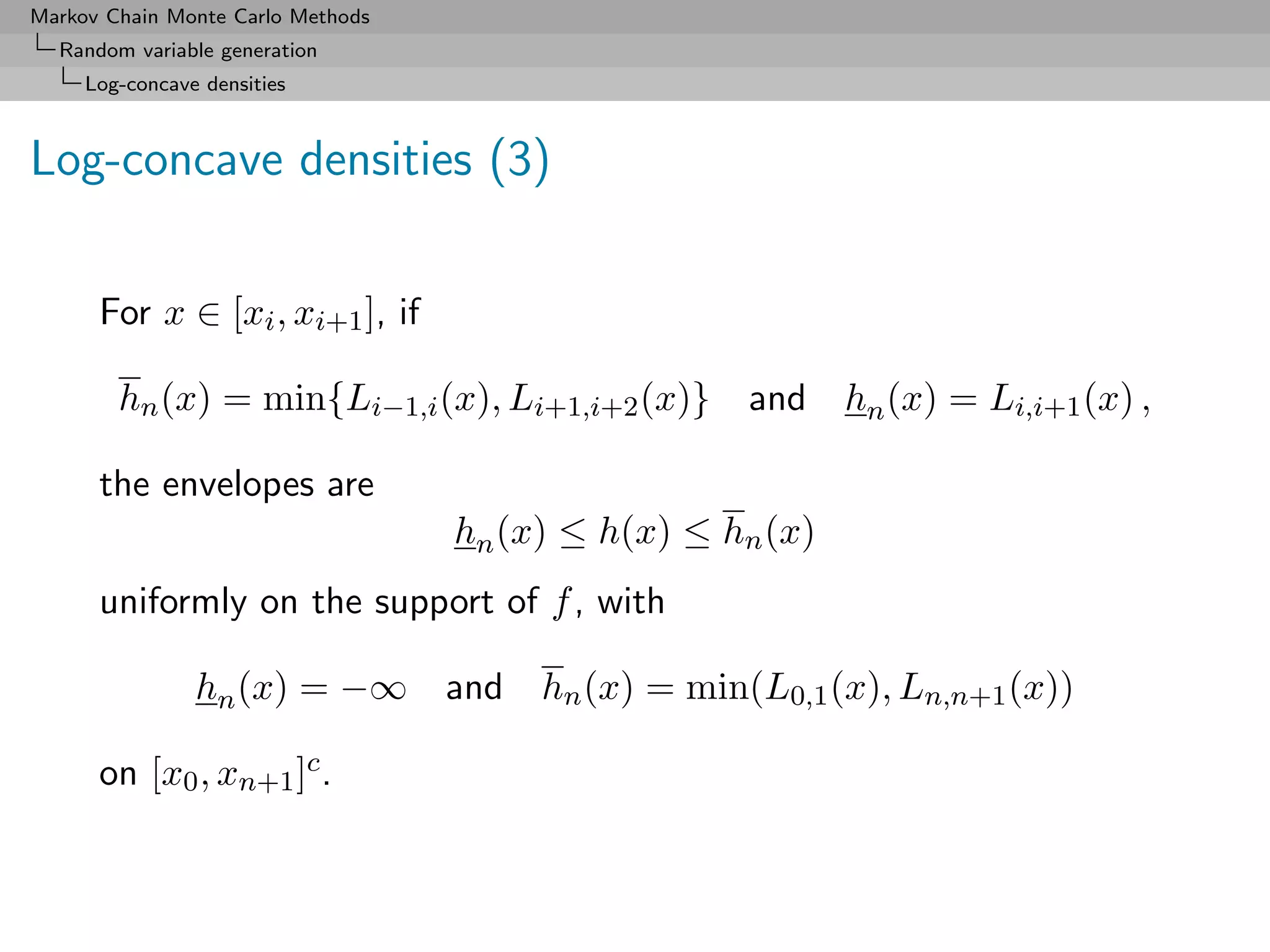 Markov Chain Monte Carlo Methods
  Random variable generation
     Log-concave densities



Log-concave densities (3)

      For x ∈ [xi , xi+1 ], if

        hn (x) = min{Li−1,i (x), Li+1,i+2 (x)} and hn (x) = Li,i+1 (x) ,

      the envelopes are
                                   hn (x) ≤ h(x) ≤ hn (x)
      uniformly on the support of f , with

                hn (x) = −∞ and hn (x) = min(L0,1 (x), Ln,n+1 (x))

      on [x0 , xn+1 ]c .
 