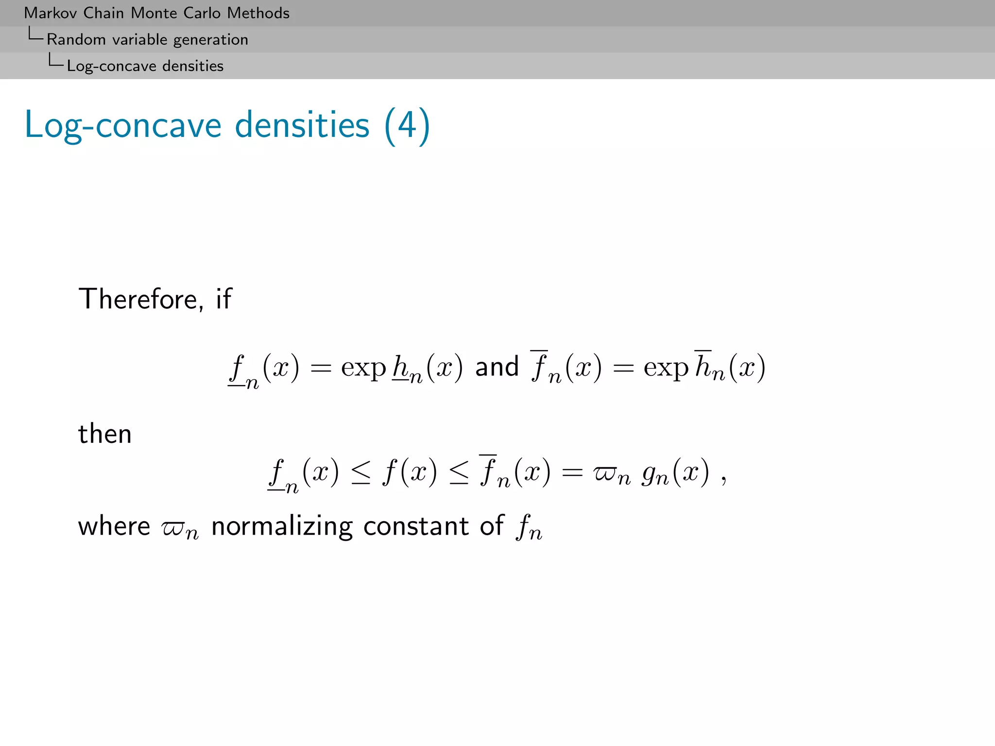 Markov Chain Monte Carlo Methods
  Random variable generation
     Log-concave densities



Log-concave densities (4)



      Therefore, if

                             f n (x) = exp hn (x) and f n (x) = exp hn (x)

      then
                                f n (x) ≤ f (x) ≤ f n (x) =   n   gn (x) ,
      where         n   normalizing constant of fn
 