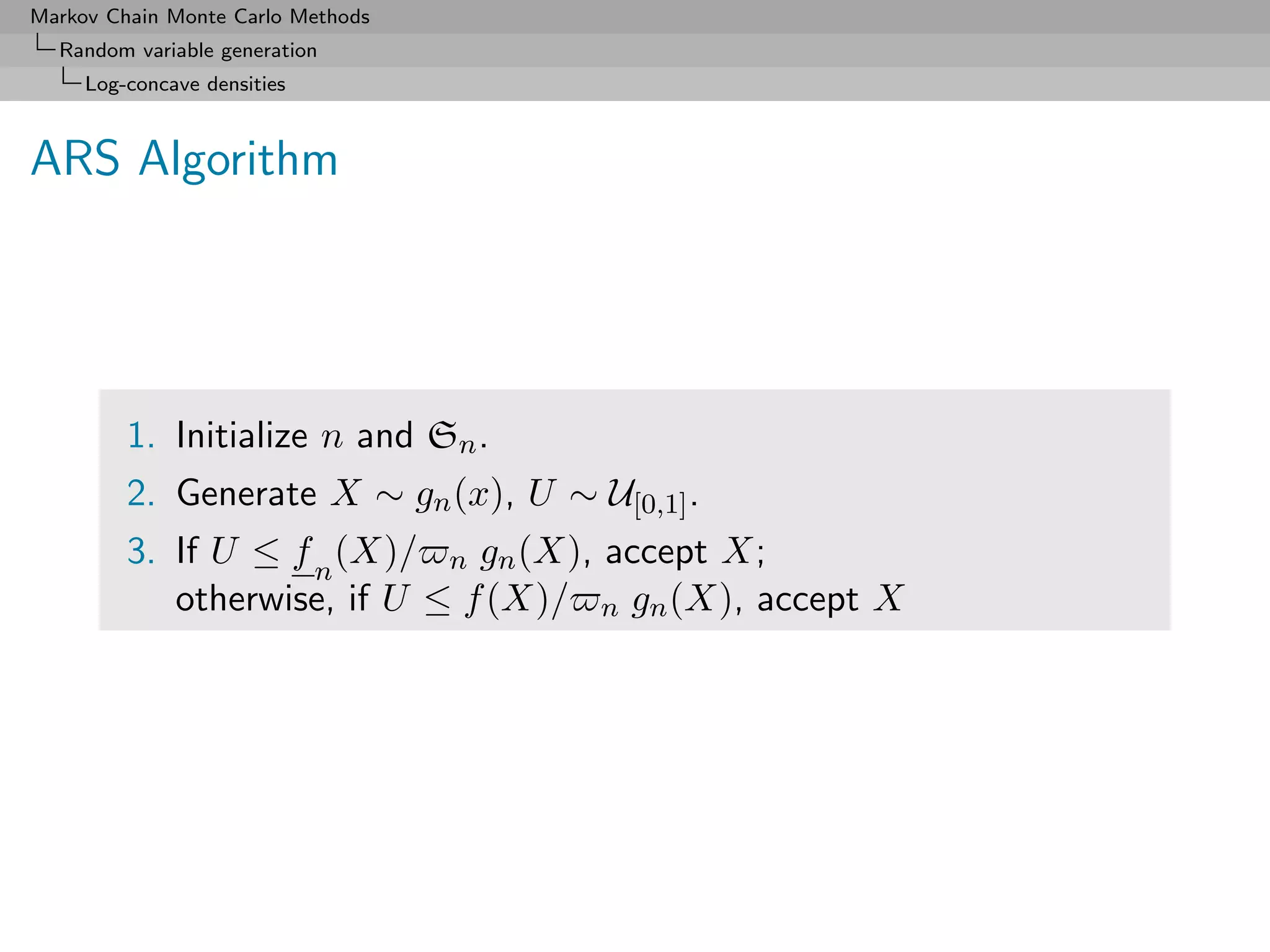Markov Chain Monte Carlo Methods
  Random variable generation
     Log-concave densities



ARS Algorithm




         1. Initialize n and Sn .
         2. Generate X ∼ gn (x), U ∼ U[0,1] .
         3. If U ≤ f n (X)/ n gn (X), accept X;
            otherwise, if U ≤ f (X)/ n gn (X), accept X
 