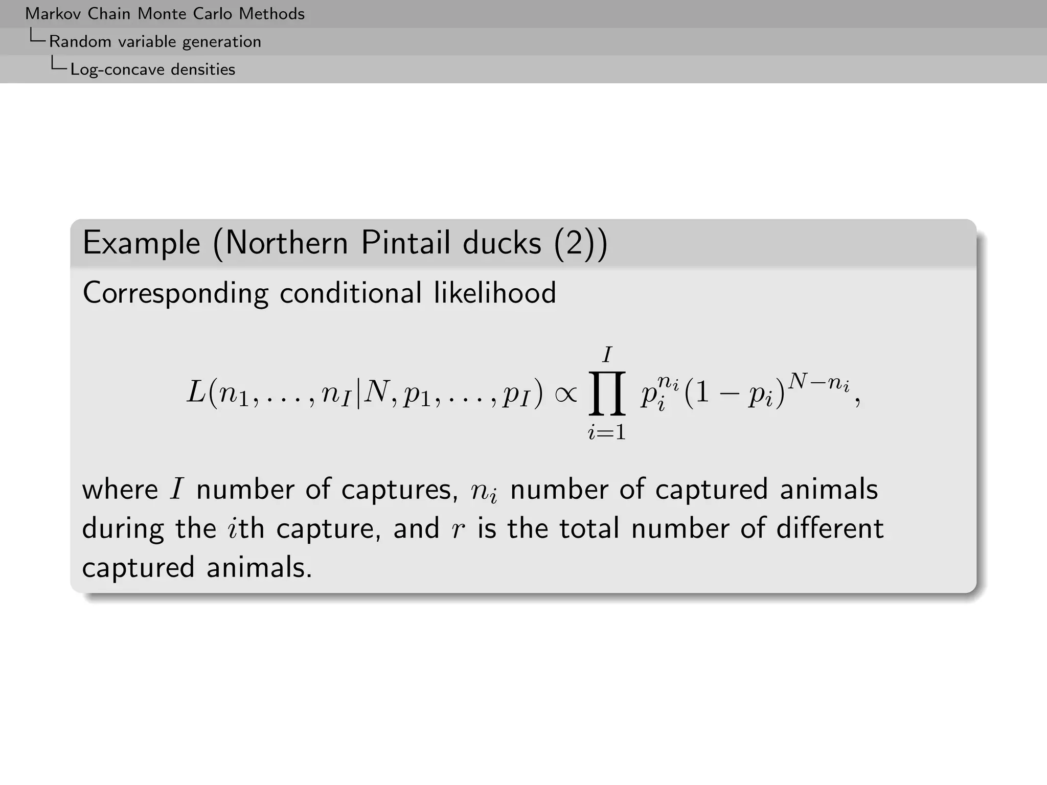 Markov Chain Monte Carlo Methods
  Random variable generation
     Log-concave densities




      Example (Northern Pintail ducks (2))
      Corresponding conditional likelihood
                                                                I
                   L(n1 , . . . , nI |N, p1 , . . . , pI ) ∝         pni (1 − pi )N −ni ,
                                                                      i
                                                               i=1

      where I number of captures, ni number of captured animals
      during the ith capture, and r is the total number of diﬀerent
      captured animals.
 