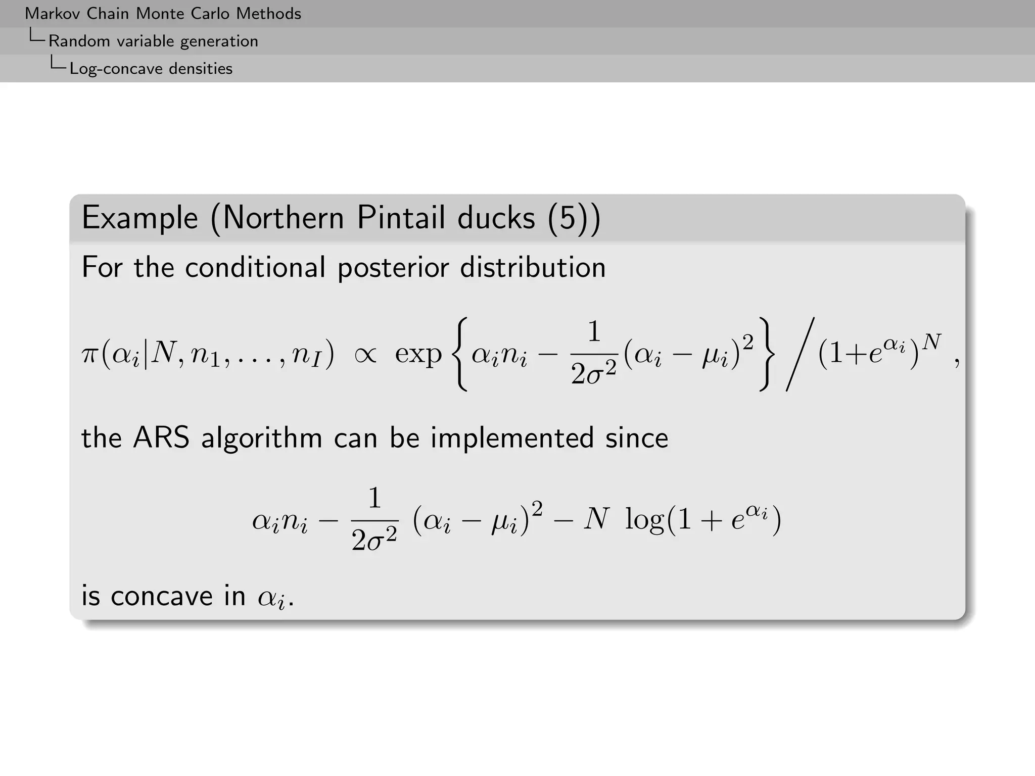 Markov Chain Monte Carlo Methods
  Random variable generation
     Log-concave densities




      Example (Northern Pintail ducks (5))
      For the conditional posterior distribution

                                                         1
      π(αi |N, n1 , . . . , nI ) ∝ exp αi ni −               (αi − µi )2    (1+eαi )N ,
                                                        2σ 2

      the ARS algorithm can be implemented since
                                        1
                             αi ni −        (αi − µi )2 − N log(1 + eαi )
                                       2σ 2
      is concave in αi .
 