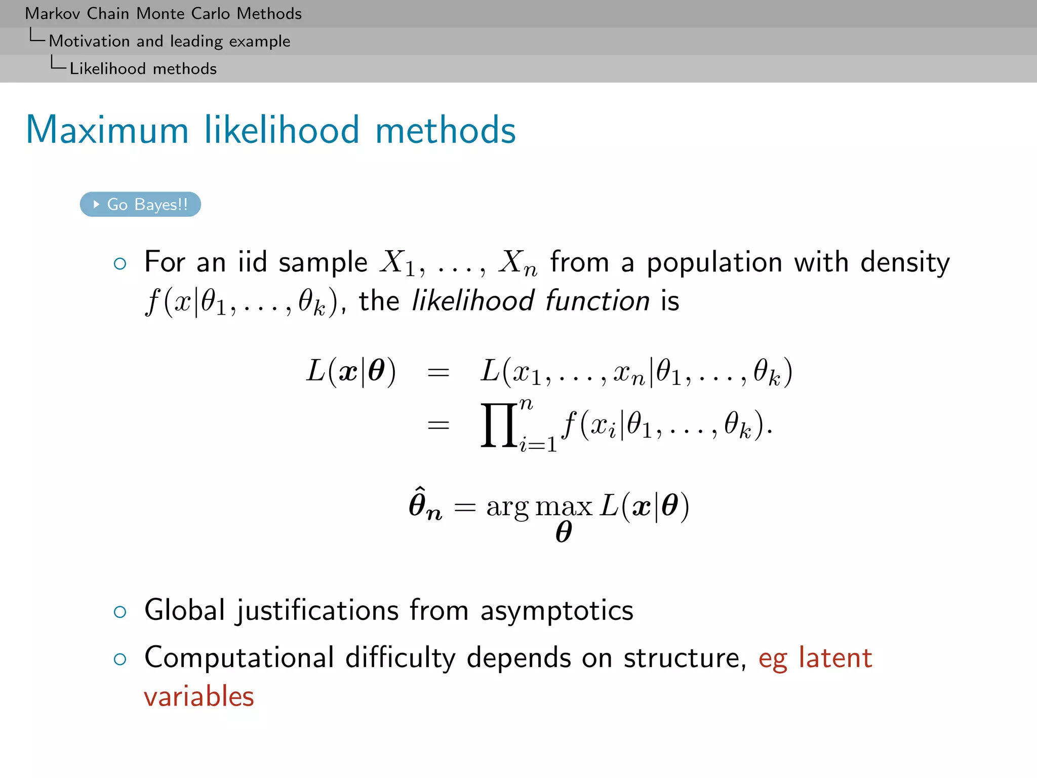 Markov Chain Monte Carlo Methods
  Motivation and leading example
     Likelihood methods



Maximum likelihood methods
         Go Bayes!!


          ◦ For an iid sample X1 , . . . , Xn from a population with density
            f (x|θ1 , . . . , θk ), the likelihood function is

                                   L(x|θ) = L(x1 , . . . , xn |θ1 , . . . , θk )
                                                      n
                                              =             f (xi |θ1 , . . . , θk ).
                                                      i=1

                                            ˆ
                                            θn = arg max L(x|θ)
                                                      θ

          ◦ Global justiﬁcations from asymptotics
          ◦ Computational diﬃculty depends on structure, eg latent
            variables
 