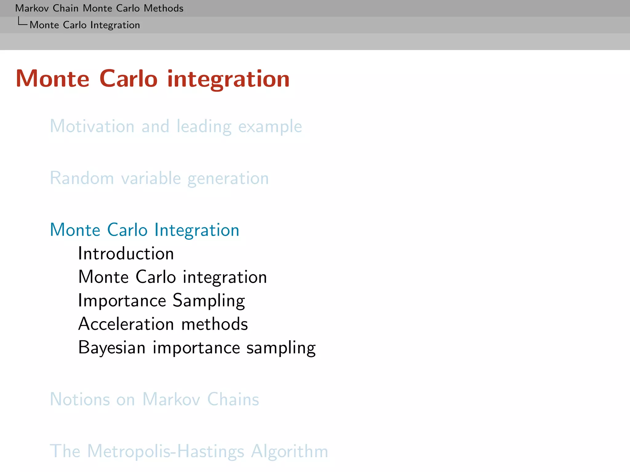 Markov Chain Monte Carlo Methods
  Monte Carlo Integration




Monte Carlo integration
      Motivation and leading example

      Random variable generation

      Monte Carlo Integration
        Introduction
        Monte Carlo integration
        Importance Sampling
        Acceleration methods
        Bayesian importance sampling

      Notions on Markov Chains

      The Metropolis-Hastings Algorithm
 