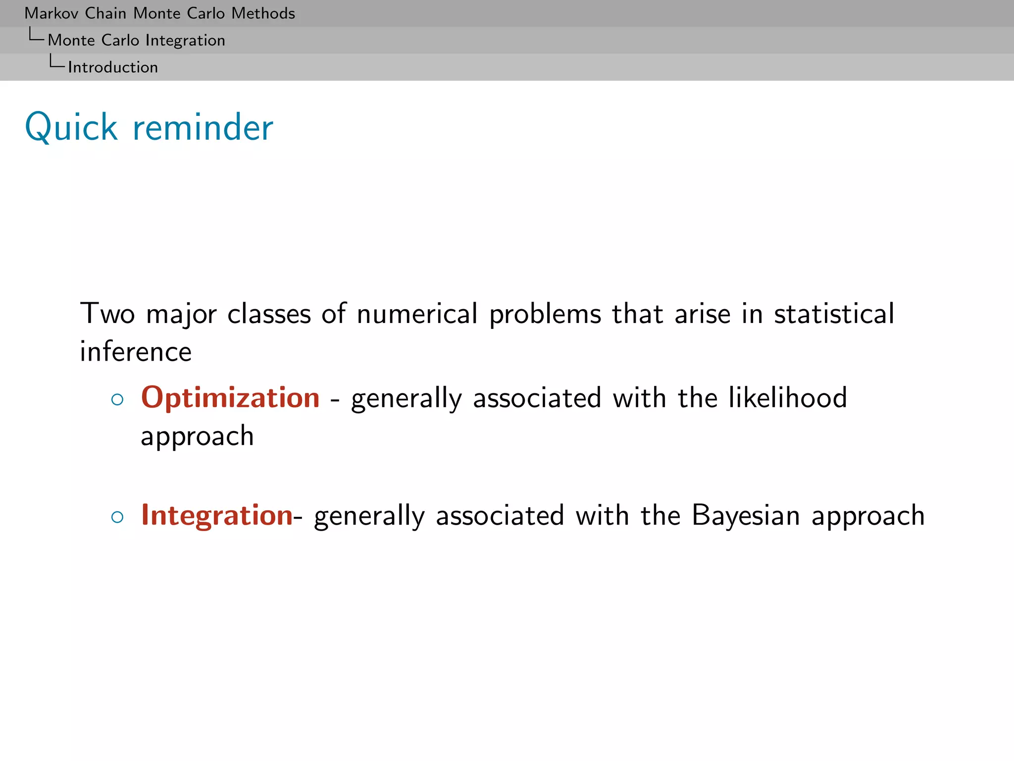 Markov Chain Monte Carlo Methods
  Monte Carlo Integration
     Introduction



Quick reminder



      Two major classes of numerical problems that arise in statistical
      inference
          ◦ Optimization - generally associated with the likelihood
            approach

          ◦ Integration- generally associated with the Bayesian approach
 