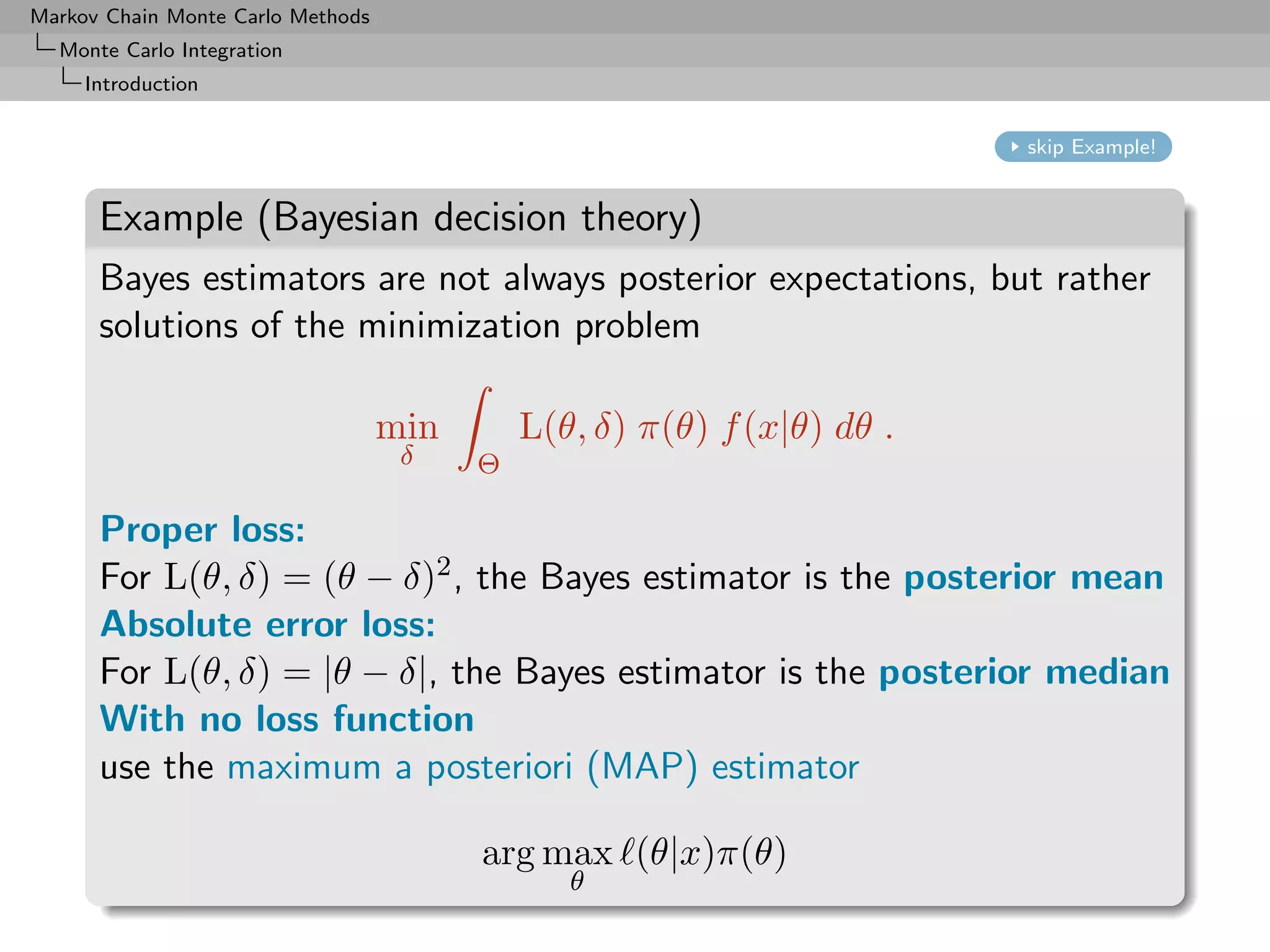 Markov Chain Monte Carlo Methods
  Monte Carlo Integration
     Introduction


                                                                         skip Example!


      Example (Bayesian decision theory)
      Bayes estimators are not always posterior expectations, but rather
      solutions of the minimization problem

                                   min       L(θ, δ) π(θ) f (x|θ) dθ .
                                    δ    Θ

      Proper loss:
      For L(θ, δ) = (θ − δ)2 , the Bayes estimator is the posterior mean
      Absolute error loss:
      For L(θ, δ) = |θ − δ|, the Bayes estimator is the posterior median
      With no loss function
      use the maximum a posteriori (MAP) estimator

                                         arg max (θ|x)π(θ)
                                                θ
 