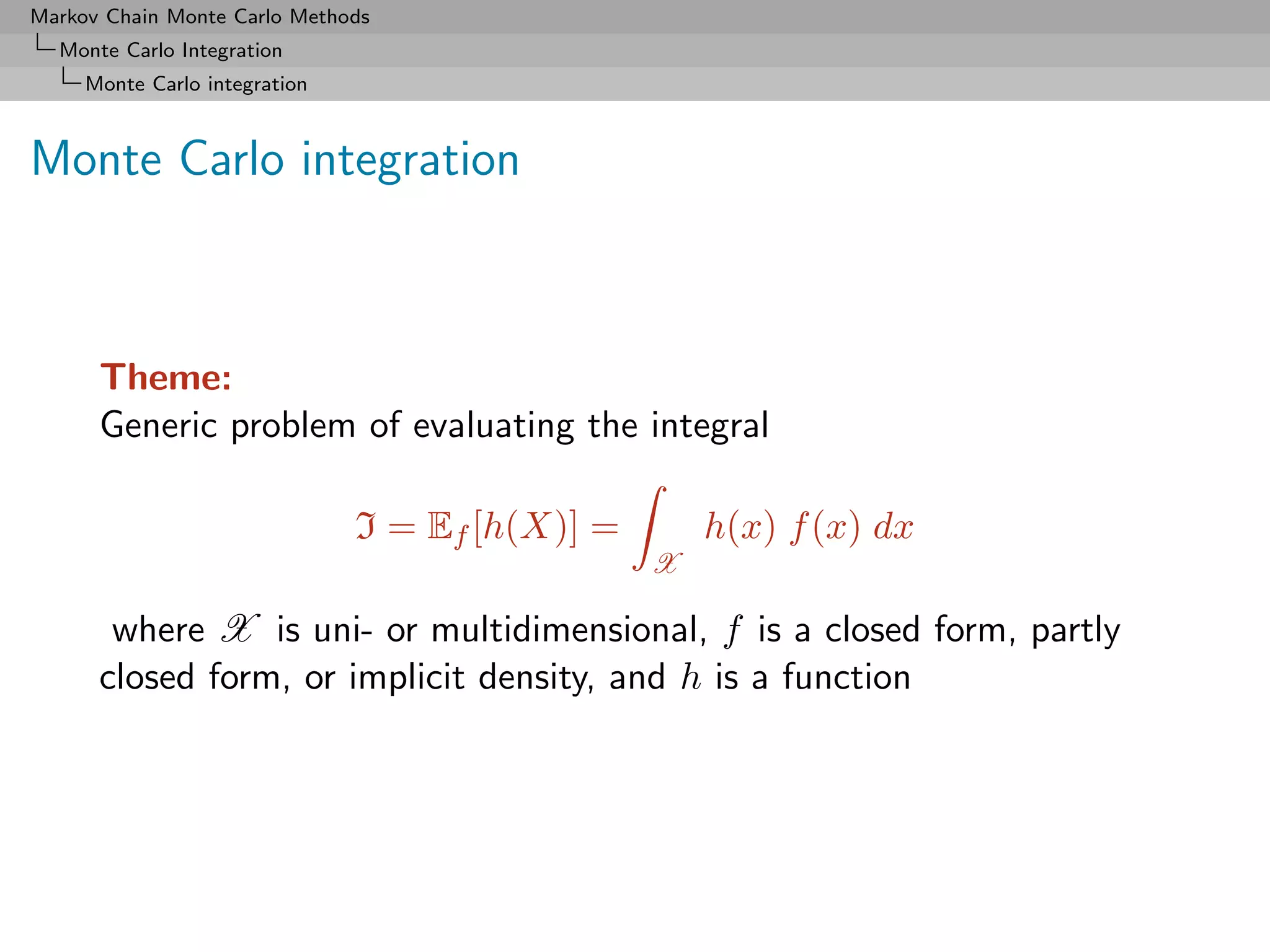 Markov Chain Monte Carlo Methods
  Monte Carlo Integration
     Monte Carlo integration



Monte Carlo integration



      Theme:
      Generic problem of evaluating the integral

                               I = Ef [h(X)] =       h(x) f (x) dx
                                                 X

       where X is uni- or multidimensional, f is a closed form, partly
      closed form, or implicit density, and h is a function
 