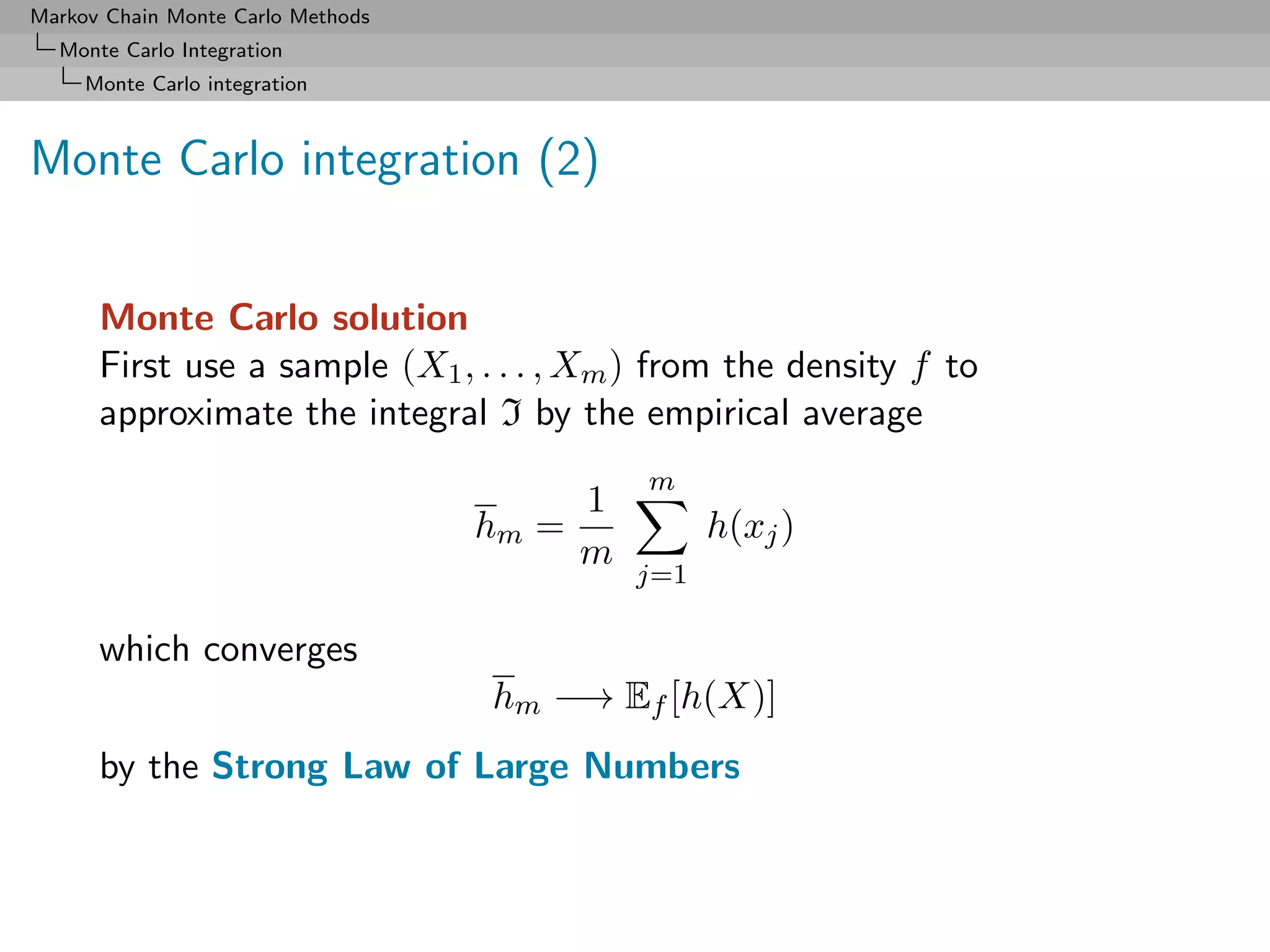 Markov Chain Monte Carlo Methods
  Monte Carlo Integration
     Monte Carlo integration



Monte Carlo integration (2)


      Monte Carlo solution
      First use a sample (X1 , . . . , Xm ) from the density f to
      approximate the integral I by the empirical average
                                              m
                                          1
                                   hm   =           h(xj )
                                          m
                                              j=1

      which converges
                                   hm −→ Ef [h(X)]
      by the Strong Law of Large Numbers
 