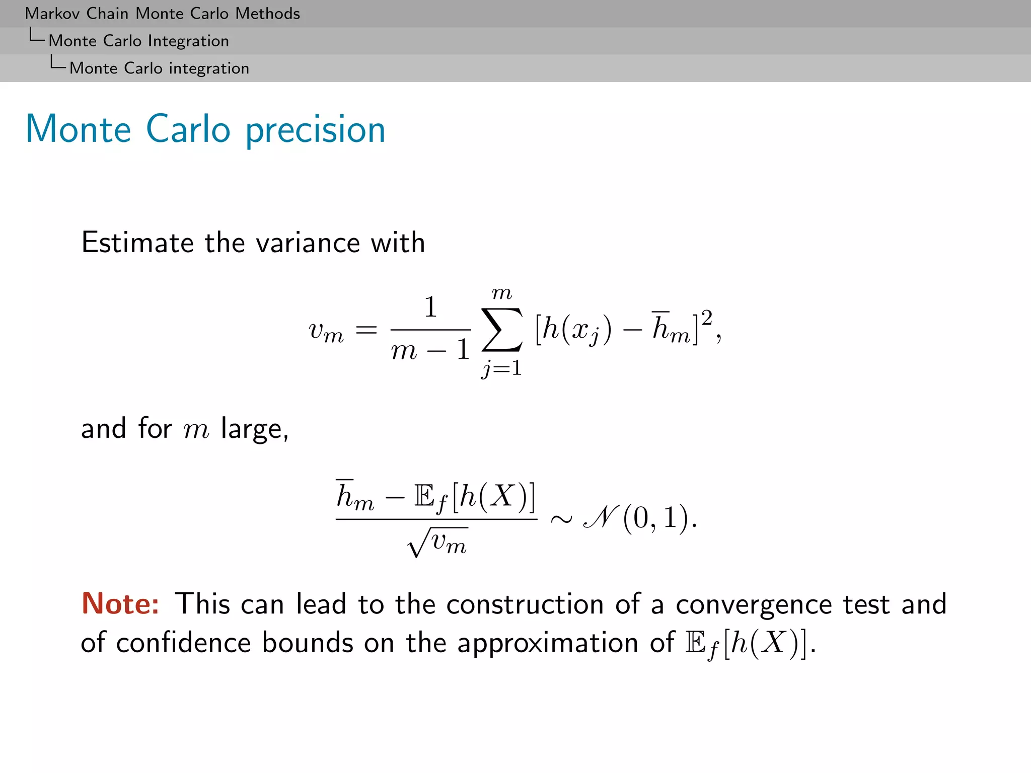 Markov Chain Monte Carlo Methods
  Monte Carlo Integration
     Monte Carlo integration



Monte Carlo precision

      Estimate the variance with
                                                m
                                           1
                                   vm =               [h(xj ) − hm ]2 ,
                                          m−1
                                                j=1

      and for m large,

                                    hm − Ef [h(X)]
                                        √          ∼ N (0, 1).
                                          vm

      Note: This can lead to the construction of a convergence test and
      of conﬁdence bounds on the approximation of Ef [h(X)].
 