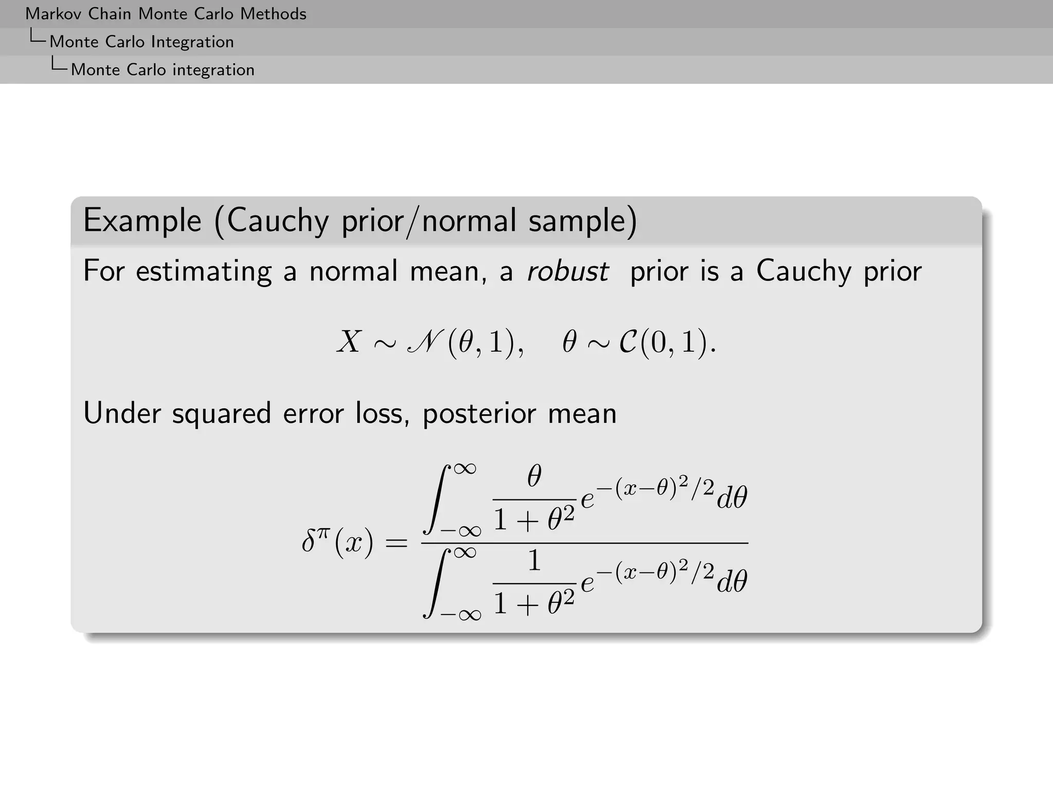 Markov Chain Monte Carlo Methods
  Monte Carlo Integration
     Monte Carlo integration




      Example (Cauchy prior/normal sample)
      For estimating a normal mean, a robust prior is a Cauchy prior

                                   X ∼ N (θ, 1),     θ ∼ C(0, 1).

      Under squared error loss, posterior mean
                                           ∞
                                                  θ           2
                                                     2
                                                       e−(x−θ) /2 dθ
                                           −∞   1+θ
                               δ π (x) =    ∞
                                                  1           2
                                                       e−(x−θ) /2 dθ
                                           −∞   1 + θ2
 