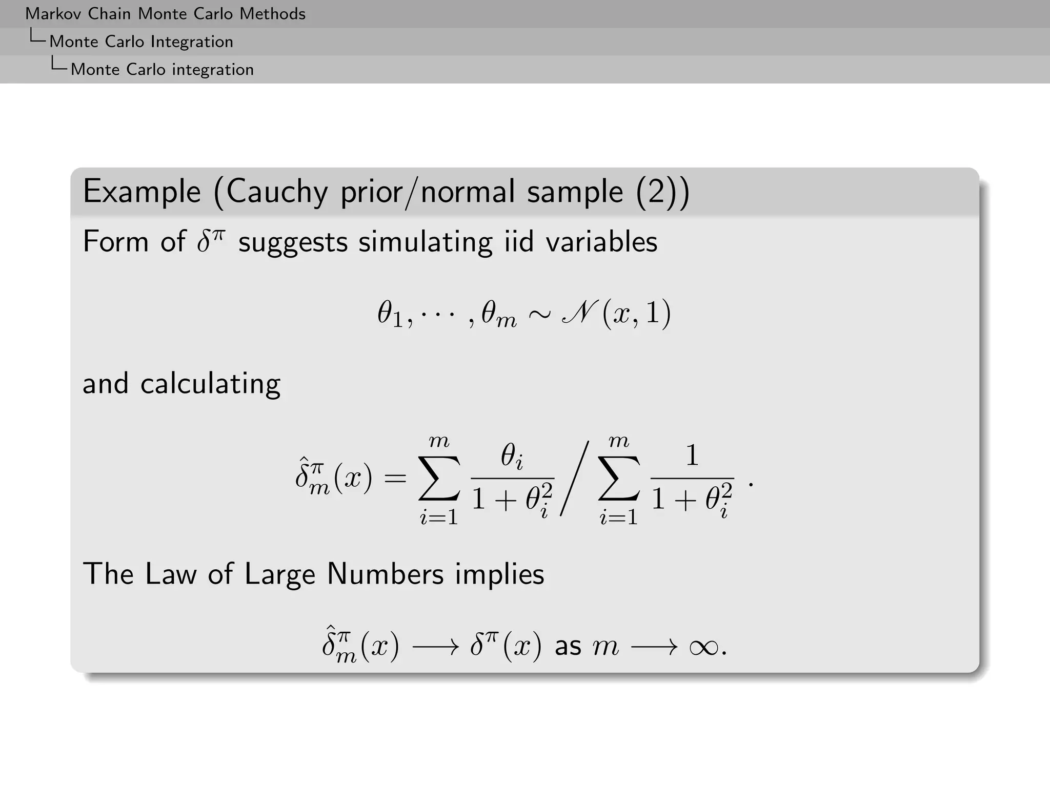 Markov Chain Monte Carlo Methods
  Monte Carlo Integration
     Monte Carlo integration




      Example (Cauchy prior/normal sample (2))
      Form of δ π suggests simulating iid variables

                                      θ1 , · · · , θm ∼ N (x, 1)

      and calculating
                                          m               m
                               ˆπ                 θi             1
                               δm (x) =              2              2 .
                                          i=1
                                                1 + θi   i=1
                                                               1 + θi

      The Law of Large Numbers implies
                                   ˆπ
                                   δm (x) −→ δ π (x) as m −→ ∞.
 