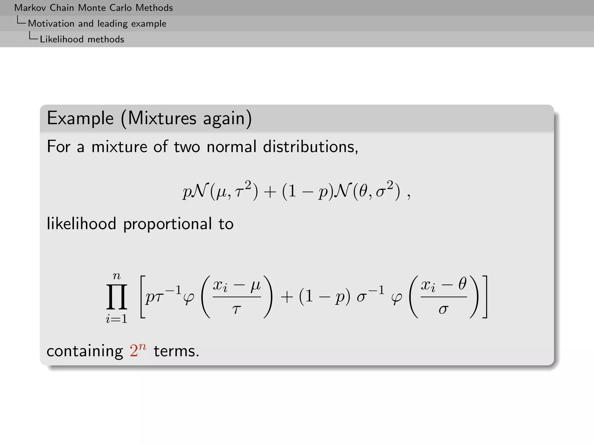 Markov Chain Monte Carlo Methods
  Motivation and leading example
     Likelihood methods




      Example (Mixtures again)
      For a mixture of two normal distributions,

                                   pN (µ, τ 2 ) + (1 − p)N (θ, σ 2 ) ,
      likelihood proportional to

                    n
                                       xi − µ                            xi − θ
                           pτ −1 ϕ               + (1 − p) σ −1 ϕ
                                          τ                                 σ
                   i=1

      containing 2n terms.
 
