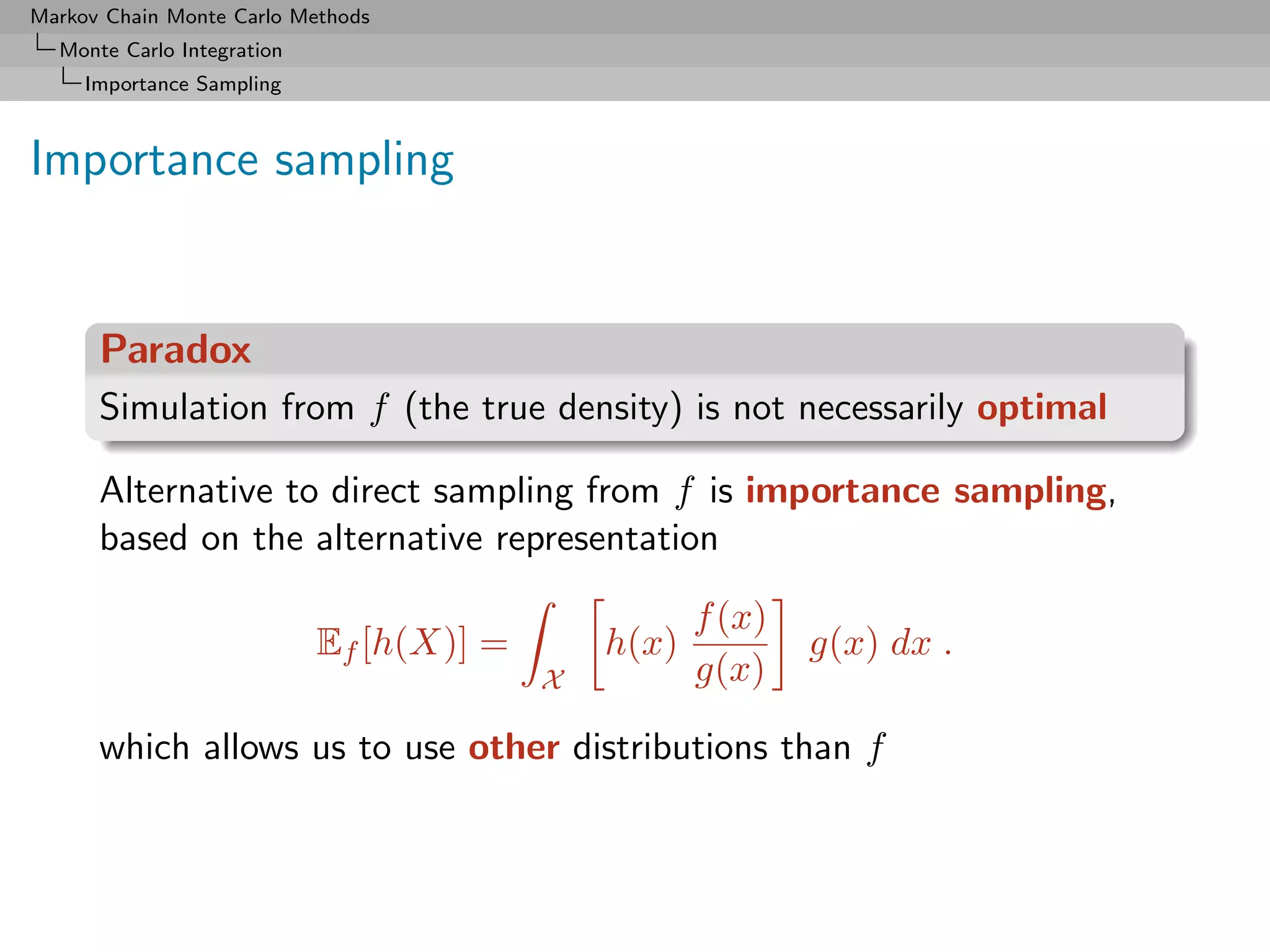 Markov Chain Monte Carlo Methods
  Monte Carlo Integration
     Importance Sampling



Importance sampling


      Paradox
      Simulation from f (the true density) is not necessarily optimal

      Alternative to direct sampling from f is importance sampling,
      based on the alternative representation

                                                     f (x)
                            Ef [h(X)] =       h(x)           g(x) dx .
                                          X          g(x)

      which allows us to use other distributions than f
 