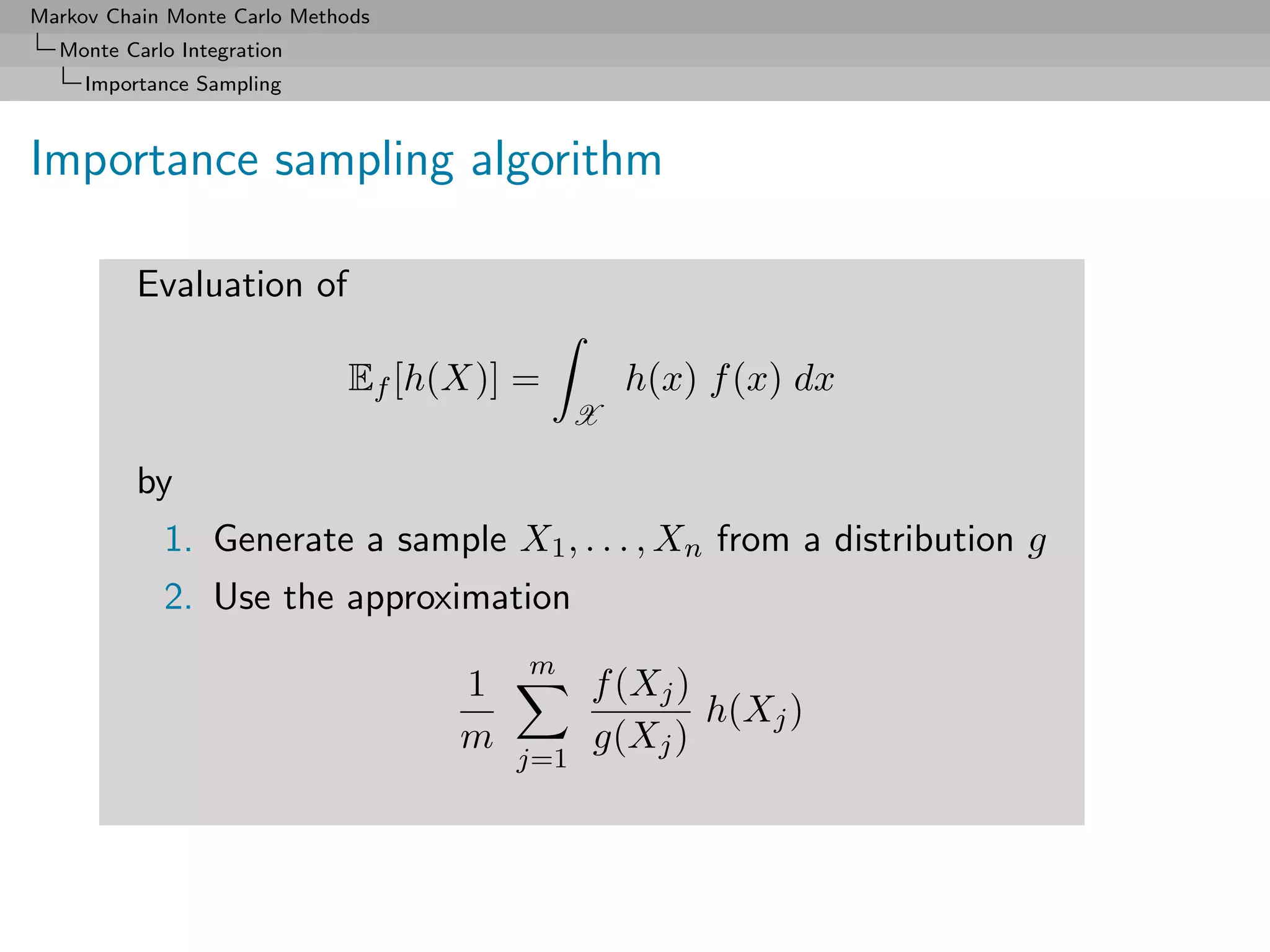 Markov Chain Monte Carlo Methods
  Monte Carlo Integration
     Importance Sampling



Importance sampling algorithm

          Evaluation of

                             Ef [h(X)] =         h(x) f (x) dx
                                             X

          by
            1. Generate a sample X1 , . . . , Xn from a distribution g
            2. Use the approximation
                                       m
                                   1         f (Xj )
                                                     h(Xj )
                                   m         g(Xj )
                                       j=1
 