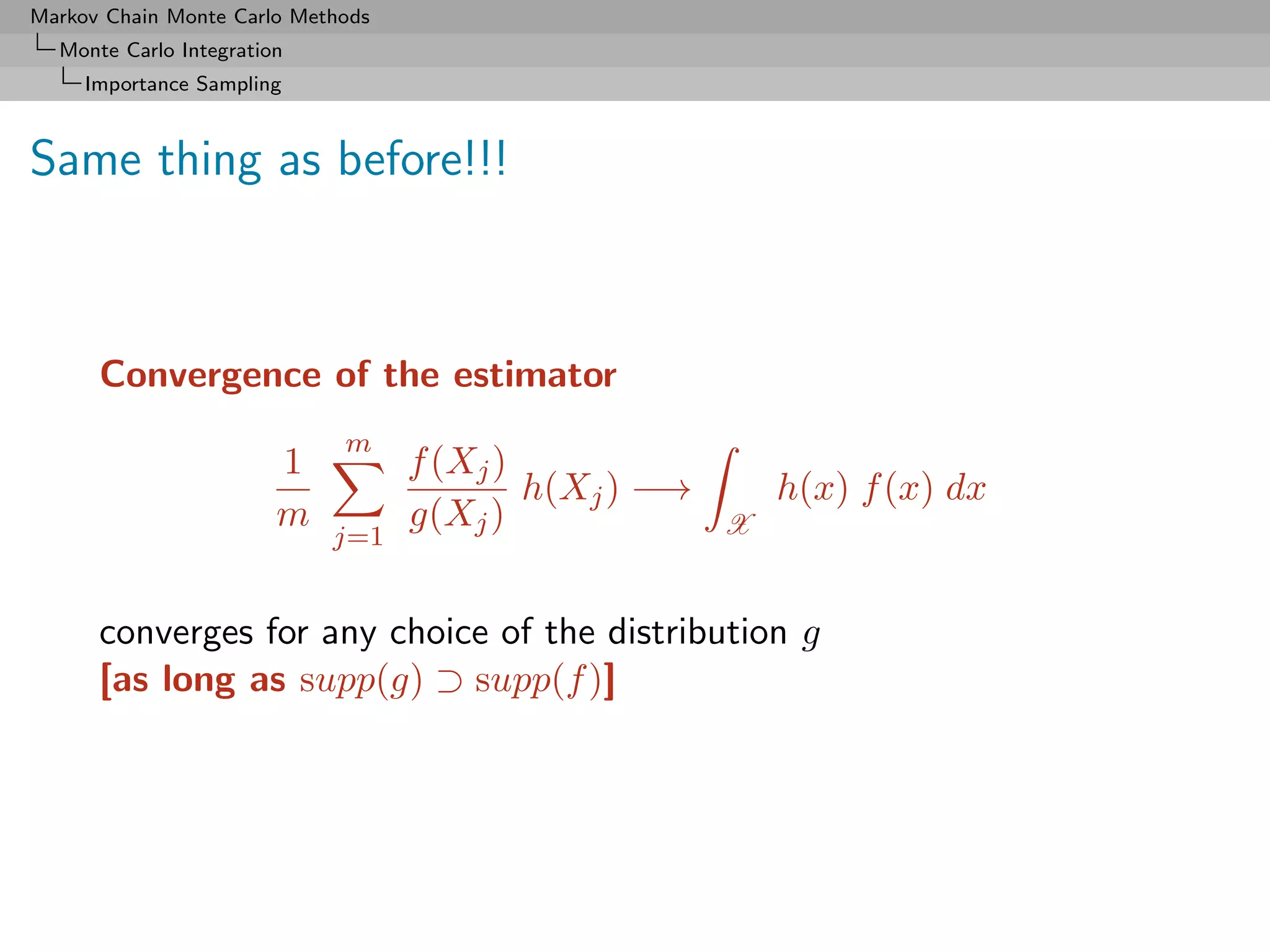 Markov Chain Monte Carlo Methods
  Monte Carlo Integration
     Importance Sampling



Same thing as before!!!



      Convergence of the estimator
                             m
                        1          f (Xj )
                                           h(Xj ) −→       h(x) f (x) dx
                        m          g(Xj )              X
                            j=1


      converges for any choice of the distribution g
      [as long as supp(g) ⊃ supp(f )]
 