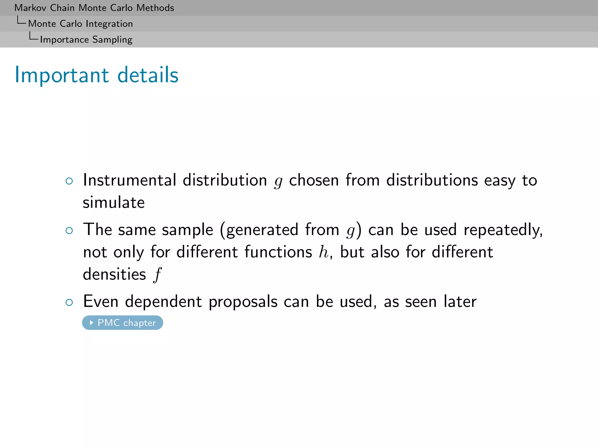 Markov Chain Monte Carlo Methods
  Monte Carlo Integration
     Importance Sampling



Important details



          ◦ Instrumental distribution g chosen from distributions easy to
            simulate
          ◦ The same sample (generated from g) can be used repeatedly,
            not only for diﬀerent functions h, but also for diﬀerent
            densities f
          ◦ Even dependent proposals can be used, as seen later
                 PMC chapter
 