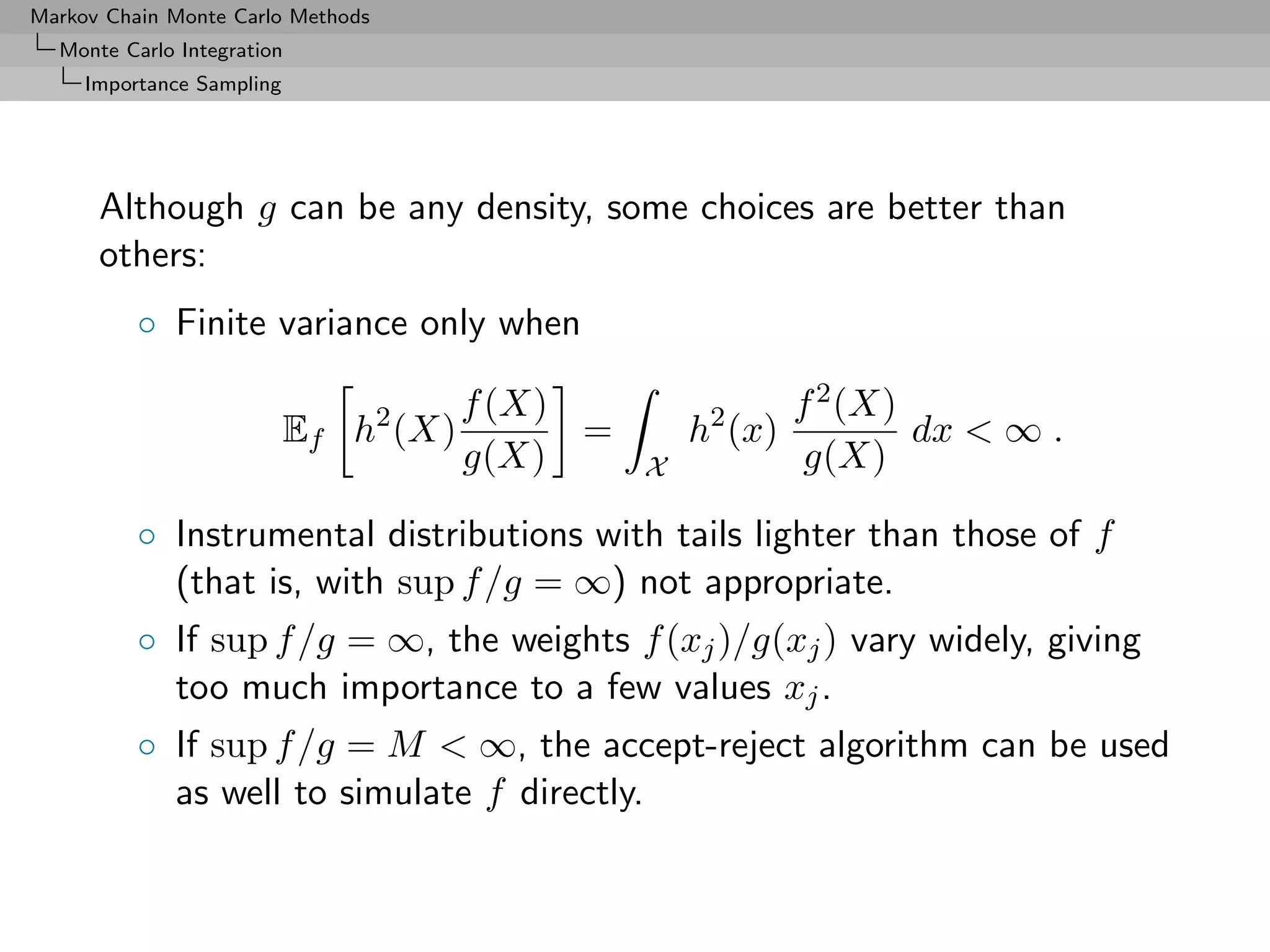 Markov Chain Monte Carlo Methods
  Monte Carlo Integration
     Importance Sampling




      Although g can be any density, some choices are better than
      others:
          ◦ Finite variance only when

                                       f (X)                  f 2 (X)
                           Ef h2 (X)         =       h2 (x)           dx < ∞ .
                                       g(X)      X             g(X)

          ◦ Instrumental distributions with tails lighter than those of f
            (that is, with sup f /g = ∞) not appropriate.
          ◦ If sup f /g = ∞, the weights f (xj )/g(xj ) vary widely, giving
            too much importance to a few values xj .
          ◦ If sup f /g = M < ∞, the accept-reject algorithm can be used
            as well to simulate f directly.
 