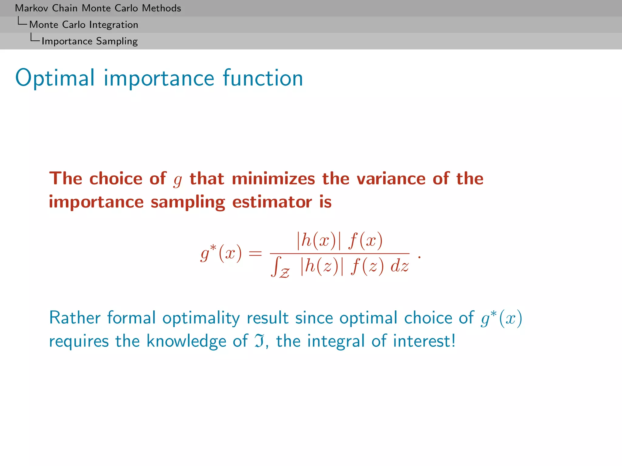 Markov Chain Monte Carlo Methods
  Monte Carlo Integration
     Importance Sampling



Optimal importance function



      The choice of g that minimizes the variance of the
      importance sampling estimator is

                                                   |h(x)| f (x)
                                   g ∗ (x) =                        .
                                               Z    |h(z)| f (z) dz

      Rather formal optimality result since optimal choice of g ∗ (x)
      requires the knowledge of I, the integral of interest!
 