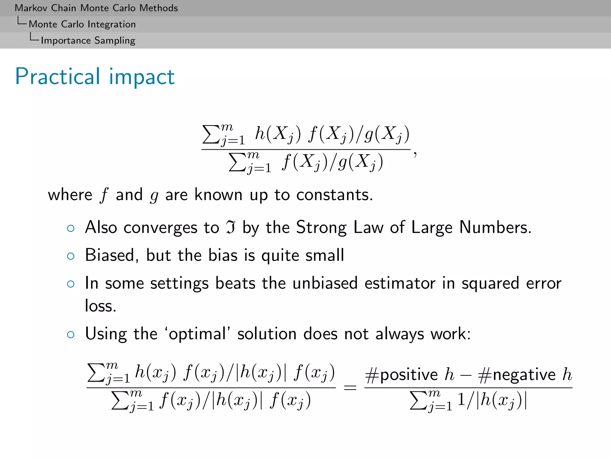 Markov Chain Monte Carlo Methods
  Monte Carlo Integration
     Importance Sampling



Practical impact
                                   m
                                   j=1   h(Xj ) f (Xj )/g(Xj )
                                         m                       ,
                                         j=1   f (Xj )/g(Xj )
      where f and g are known up to constants.
          ◦ Also converges to I by the Strong Law of Large Numbers.
          ◦ Biased, but the bias is quite small
          ◦ In some settings beats the unbiased estimator in squared error
            loss.
          ◦ Using the ‘optimal’ solution does not always work:
                  m
                  j=1 h(xj ) f (xj )/|h(xj )| f (xj )       #positive h − #negative h
                     m                                  =           m
                     j=1 f (xj )/|h(xj )| f (xj )                   j=1 1/|h(xj )|
 