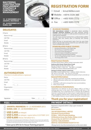 MASTERING
CONSTRUCTION
PROCUREMENT
STRATEGY &
CONTRACT
MANAGEMENT

REGISTRATION FORM
 Email : kris@360bsi.com
 Mobile : +6016 3326 360
 Office : +603 9205 7772

19 - 21 NOVEMBER 2013
JAKARTA, INDONESIA
24 - 26 NOVEMBER 2013
DUBAI, UAE

 Fax

IN-HOUSE TRAINING

DELEGATES
1 Name

360 International Limited is passionate about providing
strategic technical programs and high potential training
solutions across the region to build personal competencies and
organizational capability.
You will receive practical training from a professionally qualified
educator with over twenty years of teaching and training
experience.
Please feel free to mix-and-match topics from the areas listed
below to get the right training content for your staff. Other topics
may be available upon request.

:

Name on tag :
Job Title :
Email

:

Mobile

:

2 Name

:

OTHER RELATED PUBLIC COURSES








Name on tag :
Job Title :
Email

:

Mobile

:

3 Name

:

For Room Reservation, please contact reservation desk:
Radisson BLU Hotel, Dubai Deira Creek
Baniyas Road, P.O. Box 476, Dubai, UAE
Telephone: 00971 4 2057105 Fax: 00971 4 2234698
E-mail: reservations.dxbza@radissonblu.com
Shangri-la Hotel, Jakarta, Indonesia.
Kota BNI Jl. Jend. Sudirman Kav. 1, Jakarta 10220, Indonesia.
Tel: +62 (21) 570 7440 Fax: +62 (21) 570 3530
http://www.shangri-la.com/jakarta/shangrila/contact-us/email-us/

Job Title :
:

Mobile

:

AUTHORIZATION
(This form is invalid without a signature)
Name
:
Job Title

: (

1
2

:

Tel

General Information:

:

Email

3
4

)

:

Substitutions are welcome at any time. Please notify us at least 2
working days prior to the event. All cancellations will carry a 10%
cancellation fee, once a registration form is received. All cancellations
must be in writing by fax or email at least 2 weeks before the event
date. Cancellations with less than 2 weeks prior to the event date carry
a 100% liability. However, course materials will still be couriered to you.

:

Signature

FEES

The fees cover lunch, tea breaks, materials and certificate.
Official confirmation will be sent, once registration has been
received.
Participants will need to arrange their own accommodation.
Attire: Smart Casual

Cancellations/Substitutions

Organization :
Address

Branding Destination in the Digital Age
Best Practices in Credit Risk Analysis
Document & Data Management
Financial Analysis & Modelling Using Excel
Professional Proposal & Report Writing
The Art of Negotiating Under Pressure + Mediation
The Energy Value Chain

Hotel Contact Details:

Name on tag :
Email

: +603 9205 7779

Date:

/

/

(please tick as appropriate)

JAKARTA, INDONESIA 19 - 21 NOVEMBER 2013
DUBAI, UAE 24 - 26 NOVEMBER 2013

USD 2,695 per delegate
USD 2,450 per delegate - register before 25 OCTOBER 2013
USD 6,600 SPECIAL FOR GROUP OF 3
The fee does not include any taxes (withholding or otherwise). In case of any taxes applicable
the client has to ensure that the taxes are paid on top of the investment fee paid for the course.
Compliance with the local tax laws is the responsibility of the client.

* Save up to 50% for In-house Training program

Thank you for your registration!
PAYMENT DETAILS
Payment is required within 5 days upon receipt of
the invoice.

Bank transfer:
360 INTERNATIONAL LIMITED
Standard Chartered Bank
P.O.Box – 999 Al Fardan Building,
Al Mankhool Area, Bur Dubai, Dubai, U.A.E
Account No: 02-2077311-01 USD
Swift No: SCBLAEADXXX
IBAN No: AE920440000102207731101
All payments must be received prior to the event date

360 International Limited, Level 8, Pavilion KL, 168 Jalan Bukit Bintang, 55100 Kuala Lumpur, Malaysia.

www.360i-group.com

3

 