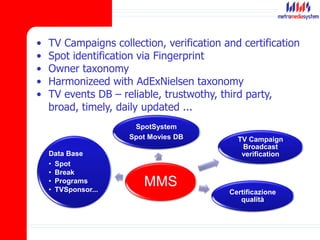 • TV Campaigns collection, verification and certification
• Spot identification via Fingerprint
• Owner taxonomy
• Harmonizeed with AdExNielsen taxonomy
• TV events DB – reliable, trustwothy, third party,
broad, timely, daily updated ...
MMS
TV Campaign
Broadcast
verification
Certificazione
qualità
SpotSystem
Spot Movies DB
Data Base
• Spot
• Break
• Programs
• TVSponsor...
 