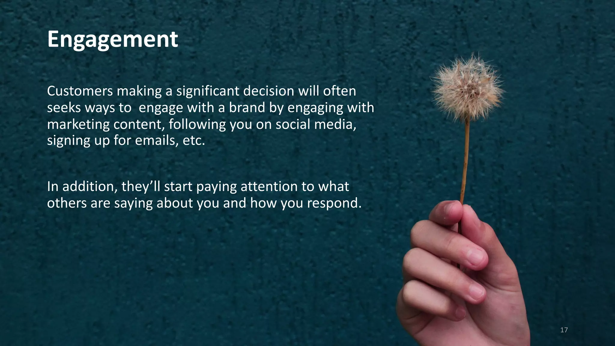 Engagement
Customers making a significant decision will often
seeks ways to engage with a brand by engaging with
marketing content, following you on social media,
signing up for emails, etc.
In addition, they’ll start paying attention to what
others are saying about you and how you respond.
17
 