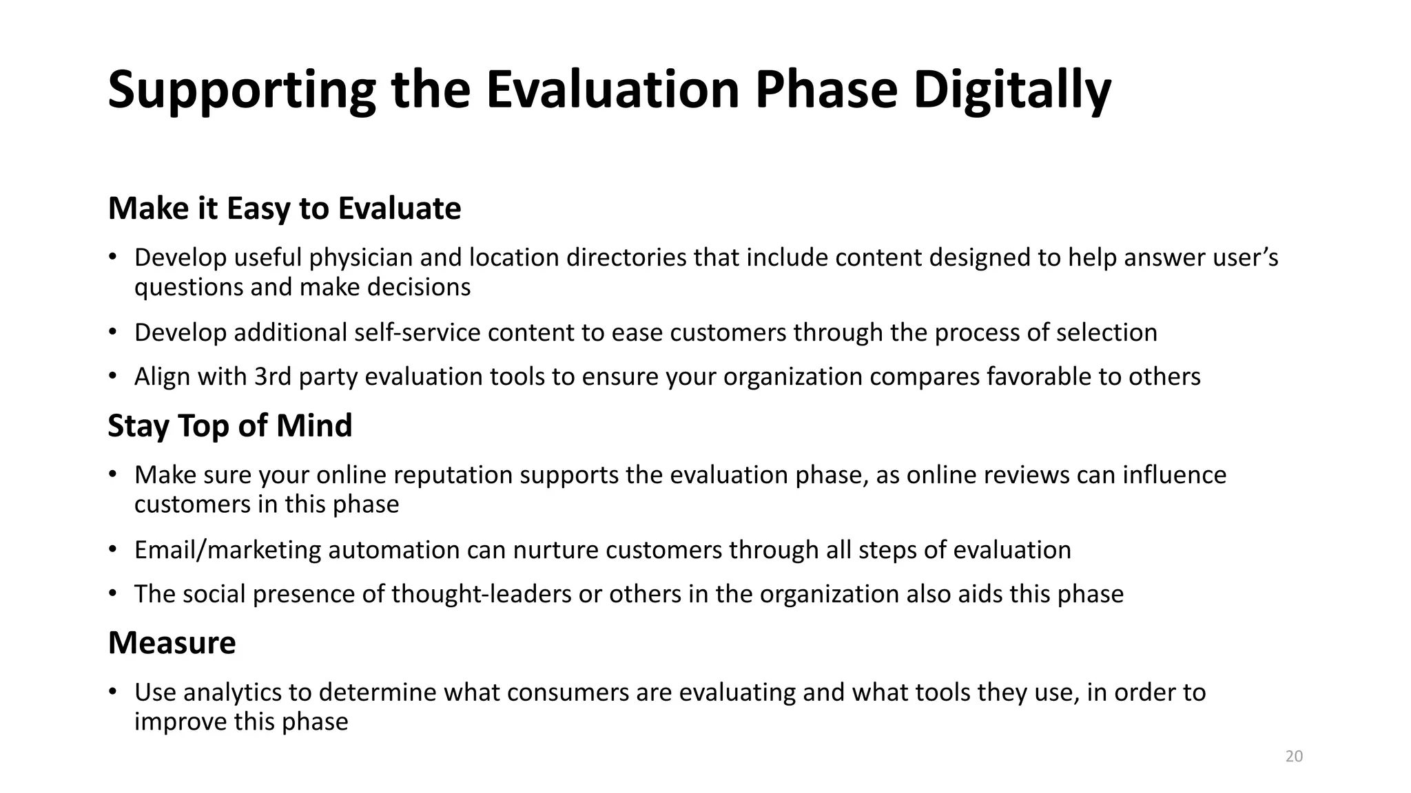 Supporting the Evaluation Phase Digitally
Make it Easy to Evaluate
• Develop useful physician and location directories that include content designed to help answer user’s
questions and make decisions
• Develop additional self-service content to ease customers through the process of selection
• Align with 3rd party evaluation tools to ensure your organization compares favorable to others
Stay Top of Mind
• Make sure your online reputation supports the evaluation phase, as online reviews can influence
customers in this phase
• Email/marketing automation can nurture customers through all steps of evaluation
• The social presence of thought-leaders or others in the organization also aids this phase
Measure
• Use analytics to determine what consumers are evaluating and what tools they use, in order to
improve this phase
20
 