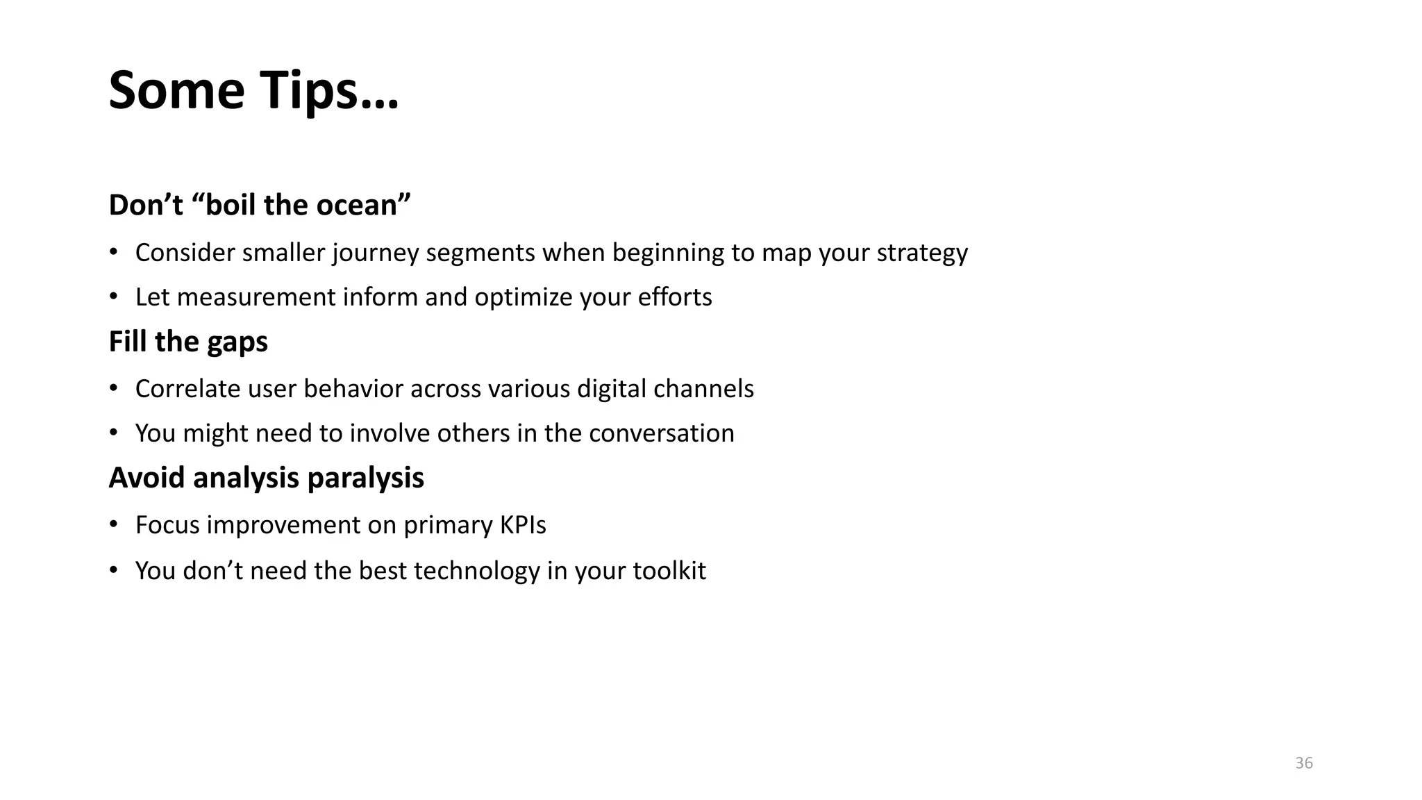 Some Tips…
Don’t “boil the ocean”
• Consider smaller journey segments when beginning to map your strategy
• Let measurement inform and optimize your efforts
Fill the gaps
• Correlate user behavior across various digital channels
• You might need to involve others in the conversation
Avoid analysis paralysis
• Focus improvement on primary KPIs
• You don’t need the best technology in your toolkit
36
 