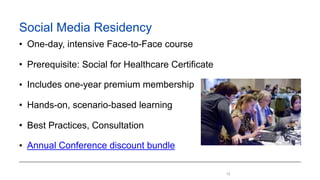 12
Social Media Residency
• One-day, intensive face-to-face course
• Prerequisite: Social for Healthcare Certificate
• Inc...