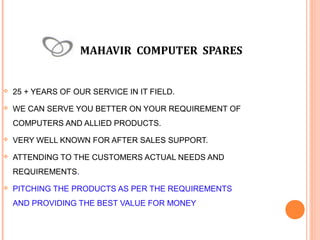MAHAVIR COMPUTER SPARES



25 + YEARS OF OUR SERVICE IN IT FIELD.



WE CAN SERVE YOU BETTER ON YOUR REQUIREMENT OF
COMPUTERS AND ALLIED PRODUCTS.



VERY WELL KNOWN FOR AFTER SALES SUPPORT.



ATTENDING TO THE CUSTOMERS ACTUAL NEEDS AND
REQUIREMENTS.



PITCHING THE PRODUCTS AS PER THE REQUIREMENTS
AND PROVIDING THE BEST VALUE FOR MONEY

 
