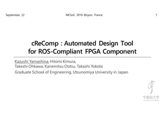 cReComp : Automated Design Tool
for ROS-Compliant FPGA Component
Kazushi Yamashina, Hitomi Kimura,
Takeshi Ohkawa, Kanemitsu Ootsu, Takashi Yokota
Graduate School of Engineering, Utsunomiya University in Japan
September, 22 MCSoC 2016 @Lyon, France 1
 