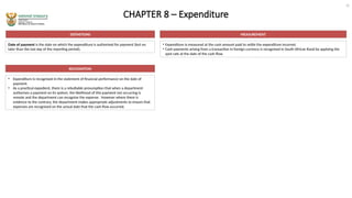 CHAPTER 8 – Expenditure
DEFINITIONS
Date of payment is the date on which the expenditure is authorised for payment (but no
later than the last day of the reporting period).
MEASUREMENT
• Expenditure is measured at the cash amount paid to settle the expenditure incurred.
• Cash payments arising from a transaction in foreign currency is recognised in South African Rand by applying the
spot rate at the date of the cash flow.
RECOGNITION
• Expenditure is recognised in the statement of financial performance on the date of
payment.
• As a practical expedient, there is a rebuttable presumption that when a department
authorises a payment on its system, the likelihood of this payment not occurring is
remote and the department can recognise the expense. However where there is
evidence to the contrary, the department makes appropriate adjustments to ensure that
expenses are recognised on the actual date that the cash flow occurred.
10
 
