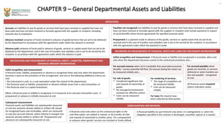 CHAPTER 9 – General Departmental Assets and Liabilities
DEFINITIONS
Accruals are liabilities to pay for goods or services that have been received or supplied but have not
been paid and have not been invoiced or formally agreed with the supplier or recipient, including
amounts due to employees.
Advance received comprise of funds received in advance of goods/services that are yet to be delivered
by the department in accordance with the agreement under which the advance is received.
Advance paid comprise of funds paid in advance of goods, services or capital assets that are yet to be
delivered to the department, and in the case of transfers and subsidies cash is yet to be earned by the
recipient, in accordance with the agreement under which the advance is paid.
RECOGNITION AND MEASUREMENT OF FINANCIAL ASSETS / LIABILITIES, PREPAYMENTS AND
ADVANCES (PRIMARY INFORMATION)
Initial recognition and measurement
A financial asset, liability, prepayment or advance is recognised when and only when the department
becomes a party to the provisions of the arrangement, and one or the following additional criteria are
met:
• the instrument is cash, or a cash equivalent under the control of the department;
• the financial asset or liability, prepayment or advance initially arose from a cash transaction; or
• the financial asset is a capital investment.
When a financial asset or liability is recognised, it is measured at its cost plus transaction costs. A
prepayment or advance is initially measured at cost.
RECORDING AN MEASUREMENT OF FINANCIAL ASSETS AND LIABILITIES (SECONDARY INFORMATION)
Initial recognition and measurement- A financial asset or liability (not recognised) is recorded, when and
only when the department becomes a party to the contractual provisions and…..
11
Payables not recognised are liabilities to pay for goods or services that have been received or supplied and
have not been invoiced or formally agreed with the supplier or recipient (and include payments in respect
of social benefits where formal agreements for specified amounts exist).
Prepayment is a payment made in advance of the goods, services or capital assets that are yet to be
received and in the case of transfers and subsidies cash is yet to be earned by the recipient, in accordance
with the agreement under which the payment is made.
Subsequent measurement
Financial assets and liabilities are subsequently measured
at cost less amounts already settled or written-off, except
for recognised loans and receivables, which are measured
at cost plus accrued interest, where interest is charged, less
amounts already settled or written off. Prepayments and
advances are subsequently measured at cost.
For sale of goods..
 Transferred significant risks
and rewards of ownership of
goods;
 No managerial involvement
retained nor effective control
 Costs can be measured
reliably
For rendering of services..
 The stage of completion can
be measured reliably
 Cost can be measured
reliably
For accrued revenue when (a) it is probable that associated economic
benefits / service potential will flow, (b) amount (being fair value) can
be measured reliably and….
For taxes the mounts have
been collected by third parties
For accrued payables when
goods are received, or services
delivered or when transfers are
due and payable – recognised
at cost.
All financial assets impaired
(where indication exists)
DERECOGNITION AND REMOVAL
A financial asset only when (a) the contractual rights to the
cash flow expire, are settled or waived, or (b) transfer all risks
and rewards of ownership to another party. For a prepayment
or advance when goods/ services are received or funds utilised
A financial liability (or part thereof) only when, it is extinguished i.e. when the
obligation specified in the contract is discharged, cancelled, expires or is waived
 
