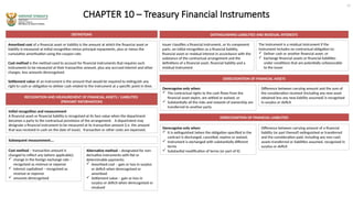 CHAPTER 10 – Treasury Financial Instruments
DEFINITIONS
Amortised cost of a financial asset or liability is the amount at which the financial asset or
liability is measured at initial recognition minus principal repayments, plus or minus the
cumulative amortisation using the coupon rate.
Cost method is the method used to account for financial instruments that requires such
instruments to be measured at their transaction amount, plus any accrued interest and other
charges, less amounts derecognised.
Settlement value of an instrument is the amount that would be required to extinguish any
right to cash or obligation to deliver cash related to the instrument at a specific point in time.
RECOGNITION AND MEASUREMENT OF FINANCIAL ASSETS / LIABILITIES
(PRIMARY INFORMATION)
Initial recognition and measurement
A financial asset or financial liability is recognised at its face value when the department
becomes a party to the contractual provisions of the arrangement. A department may
designate a financial instrument to be measured at its transaction amount (i.e. the amount
that was received in cash on the date of issue). Transaction or other costs are expensed.
DISTINGUISHING LIABILITIES AND RESIDUAL INTERESTS
12
Issuer classifies a financial instrument, or its component
parts, on initial recognition as a financial liability,
financial asset or residual interest in accordance with the
substance of the contractual arrangement and the
definitions of a financial asset, financial liability and a
residual instrument
Subsequent measurement….
Derecognise only when:
 The contractual rights to the cash flows from the
financial asset expire, are settled or waived, or
 Substantially all the risks and rewards of ownership are
transferred to another party
Difference between carrying amount and the sum of
the consideration received (including any new asset
obtained less any new liability assumed) is recognised
in surplus or deficit
DERECOGNITION OF FINANCIAL ASSETS
Cost method – transaction amount is
changed to reflect any (where applicable):
 change in the foreign exchange rate –
recognised as revenue or expense
 interest capitalised – recognised as
revenue or expense
 amounts derecognised
The instrument is a residual instrument if the
instrument includes no contractual obligation to:
 Deliver cash or another financial asset; or
 Exchange financial assets or financial liabilities
under conditions that are potentially unfavourable
to the issuer
Alternative method – designated for non-
derivative instruments with fixt or
determinable payments:
 Amortised cost – gain or loss in surplus
or deficit when derecognised or
amortised
 Settlement value – gain or loss in
surplus or deficit when derecognised or
revalued
DERECOGNITION OF FINANCIAL LIABILITIES
Derecognise only when:
 It is extinguished (when the obligation specified in the
contract is discharged, cancelled, expires or waived.
 Instrument is exchanged with substantially different
terms
 Substantial modification of terms (or part of it)
Difference between carrying amount of a financial
liability (or part thereof) extinguished or transferred
and the consideration paid, including any non-cash
assets transferred or liabilities assumed, recognised in
surplus or deficit
 