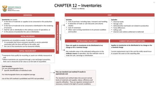 CHAPTER 12 – Inventories
*Chapter not effective
DEFINITION
Inventories are assets:
 In the form of materials or supplies to be consumed in the production
process;
 In the form of materials to be consumed or distributed in the rendering
of services;
 held for sale or distribution in the ordinary course of operations, or
 In the process of production for sale or distribution
Inventories are recorded as assets, if and only if:
 it is probable that future economic benefits or service potential
associated with the item will flow to the entity, and
 the cost of the inventories can be measured reliably
INITIAL RECORDING
MEASUREMENT
AFTER
RECOGNTION
INITIAL MEASUREMENT
 Inventories that qualify for recording as assets are initially measured at
cost
 Where inventories are acquired through a non-exchange transaction,
their cost is measured at fair value as at the date of acquisition
Does not apply to inventories to be distributed at no
charge or for a nominal charge
Net realisable value is the estimated selling price in the
ordinary course of operation, less the estimate costs to
make the sale, exchange or distribution
Cost formulas:
For non-interchangeable items:
 Specific identification of individual costs
For interchangeable items use weighted average
Use of the LIFO method is prohibited and FIFO not permitted
COST
May use standard cost method if results in
approximate cost
The standard cost method takes into account normal
levels of materials and supplies, labour, efficiency and
capacity utilisation. They are regularly reviewed and, if
necessary, revised in the light of current conditions
Includes
 Cost of purchase, including taxes, transport and handling
 A deduction of trade or cash discounts and volume
rebates
 Cost of conversion
 Other costs to bring inventories to its present condition
and location
Excludes
 Anormal waste
 Storage costs
 Administrative overheads not related to production
 Forex differences
 Selling costs
 Interest costs (where settlement is deferred)
Lower
of
Applies to inventories to be distributed at no charge or for
a nominal charge
Current replacement cost is the cost the entity would incur
to acquire the asset on the reporting date
NET REALISABLE VALUE (NRV) CURRENT REPLACEMENT COST (CRC)
14
 