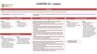 CHAPTER 13 – Leases
DEFINITION
A lease is an agreement whereby the lessor conveys to the lessee in return for a series of payments the right to use an asset for an agreed period of time
An operating lease is a lease other than a finance lease A finance lease is a lease that transfers substantially all the risks and rewards incidental to ownership of an asset. Title may or may not eventually
be transferred
ACCOUNTING TREATMENT ACCOUNTING TREATMENT
Lessor:
 Treats contract as an
executory contract
 Retains leased asset
 Recognises lease payments
received as revenue
Lessee:
 Treats contract as an
executory contract
 Recognises payments as
current expense
CLASSIFICATION OF A FINANCE LEASE
Examples of situations that would ordinarily lead to a lease being
classified as a finance lease (not all need to be met):
 The lease transfers ownership of the asset to the lessee by the end of
the lease term
 The lease has a bargain option to purchase the leased asset at it is
reasonably certain at that date of inception that the option will be
exercised
 The lease term is for the major part of the economic life of the asset
even if title is not transferred
 At the inception of the lease the present value of the minimum lease
payments amounts to substantially all of the fair value of the leased
asset
 The leased assets are of such specialised nature that only the lessee can
use them without major modifications
 The leased assets cannot easily be replaced by another asset
Other indicators of situations that individually or in combination could
also lead to a lease being classified as a finance lease:
 If the lessee can cancel the lease, the lessor’s losses associated with the
lease are borne by the lessor
 Gains or losses from the fluctuation in the fair value of the residual
value accrue to the lessee
 The lessee has the ability to continue the lease for a secondary period
at a rent that is substantially lower than market rent
Lessor:
 Recognise lease payments
received as revenue
 Retains leased asset, removed
on expiry of lease
Lessee:
 Recognises payments as
capital expenses
 At the end of lease term,
recognise leased assets
acquired at (a) cost, being the
fair value of the leased asset,
if lower (b) the sum of the
minimum lease payments
made, including any payments
made to acquire ownership at
the end of the else term,
excluding interest
SALE AND LEASEBACK
Overriding principle:
Substance over form
15
Lessor:
 Records and discloses the
acquisition of the capital asset
in accordance with Chapter 11
on Capital Assets
 Remove asset if ownership
transfers at end of lease term
 Treats subsequent lease in
accordance with Chapter 13
Lessee:
 Sale proceeds recognised as
revenue (if reduction in lease
payments instead of cash
from sale – disclose this fact)
 Remove asset on date of sale
 