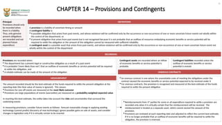 CHAPTER 14 – Provisions and Contingents
Principal:
Provisions should only
be recorded when
there is a liability.
Thus, only genuine
present obligations
are recorded and not
planned future
expenditure
DEFINITIONS
A provision is a liability of uncertain timing or amount
A contingent liability is:
 A possible obligation that arises from past events, and whose existence will be confirmed only by the occurrence or non-occurrence of one or more uncertain future events not wholly within
the control of the department, or
 A present obligation that arises from past events but is not recognised because it is not probable that an outflow of resources embodying economic benefits or service potential will be
required to settle the obligation or the amount of the obligation cannot be measured with sufficient reliability
A contingent asset is a possible asset that arises from past events, and whose existence will be confirmed only by the occurrence or non-occurrence of one or more uncertain future event not
wholly within the control of the department
RECORDING
Provisions are recorded when:
 The department has a present legal or constructive obligation as a result of a past event
 It is probable (‘more likely than not’) that an outflow of economic benefits or service potential will be required
to settle the obligation, and
 A reliable estimate can be made of the amount of the obligation
Contingent liabilities recorded unless the
outflow of economic benefits or service
potential is remote
Contingent assets are recorded where an inflow
of economic benefits or service potential is
probable
MEASUREMENT
The amount recorded should be the best estimate of the funds required to settle the present obligation at the
reporting date (the time value of money is ignored). This means:
 Provisions for one-off events are measured at the most likely outcome
 Provisions are large populations of events (warranties) are measured at a probability-weighted expected value
In reaching this best estimate, the entity takes into account the risks and uncertainties that surround the
underlying events
In measuring provisions, consider future events as follows: forecast reasonable change in applying existing
technology (cannot predict discovery of new technology); ignore possible gains on sale of assets; and consider
changes in legislation only if it is virtually certain to be enacted
ONEROUS CONTRACTS
 An onerous contract is one where the unavoidable costs of meeting the obligations under the
contract exceed the economic benefits or service potential expected to be received under it
 For onerous contracts, the provision is recognised and measured at the best estimate of the funds
required to settle the present obligation
 Reimbursements from 3rd
parties for some or all expenditure required to settle a provision are
recorded only when it is virtually certain that the reimbursement will be received. The
reimbursement is treated as a separate asset, which cannot exceed the amount of the
provision.
 Provisions are reviewed at each reporting date and adjusted to reflect the current best estimate,
if it is no longer probable that an outflow of economic benefits will be required to settle the
obligation, the provision is reversed.
16
 