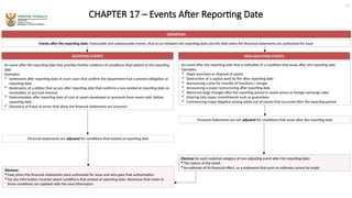 CHAPTER 17 – Events After Reporting Date
DEFINITION
Events after the reporting date: Favourable and unfavourable events, that occur between the reporting date and the date when the financial statements are authorised for issue
ADJUSTING EVENTS
An event after the reporting date that provides further evidence of conditions that existed at the reporting
date
Examples:
 Settlement after reporting date of court cases that confirm the department had a present obligation at
reporting date
 Bankruptcy of a debtor that occurs after reporting date that confirms a loss existed at reporting date on
receivables or accrued revenue
 Determination after reporting date of cost of assets developed or proceeds from assets sold, before
reporting date
 Discovery of fraud or errors that show the financial statements are incorrect
NON-ADJUSTING EVENTS
An event after the reporting date that is indicative of a condition that arose after the reporting date
Examples:
 Major purchase or disposal of assets
 Destruction of a capital asset by fire after reporting date
 Announcing a plan for transfer of functions / merger
 Announcing a major restructuring after reporting date
 Abnormal large changes after the reporting period in assets prices or foreign exchange rates
 Entering into major commitments such as guarantees
 Commencing major litigation arising solely out of events that occurred after the reporting period
Financial statements are adjusted for conditions that existed at reporting date
Financial statements are not adjusted for conditions that arose after the reporting date
Disclose:
 Date when the financial statements were authorised for issue and who gave that authorisation
 For any information received about conditions that existed at reporting date, disclosure that relate to
those conditions are updated with the new information
Disclose for each material category of non-adjusting event after the reporting date:
 The nature of the event
 An estimate of its financial effect, or a statement that such an estimate cannot be made
19
 