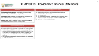 CHAPTER 18 – Consolidated Financial Statements
DEFINITIONS
Consolidated financial statements are the financial statements of an
economic entity presented as that of a single entity.
Consolidating entity is the entity that undertakes the consolidation of
other entities based on its legislative mandate to do so.
Economic entity means a designated group of entities comprising of a
consolidating entity and one or more reporting entities.
a) All departments (including the consolidating entity) within the
respective sphere of government;
b) The revenue fund;
c) Any government component, trading entity and or activity for which
financial statements are prepared in accordance with the MCS;
d) Parliament or the provincial legislature
 Combine the financial statements of each entity line-by-line by adding
like items of assets, liabilities, net assets, revenue and expenditure
 Eliminate cash balances and cash transactions between entities in full,
to the extent that those transactions and balances have been fully
recognised and or recorded in the financial records of the entities
concerned
 Use uniform accounting policies for like transactions and other events
in similar circumstances
IDENTIFYING THE ECONOMIC ENTITY
CONSOLIDATION PROCEDURES
20
 