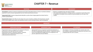 CHAPTER 7 – Revenue
DEFINITIONS
Aid assistance comprise of amounts received from local and/or international donors in terms of a technical assistance
agreement as well as amounts appropriated from the Criminal Asset Recovery Account.
Appropriated funds comprise of departmental allocations as well as direct charges against the revenue fund (i.e.
statutory appropriations).
Departmental revenue is the inflow of cash arising in the course of ordinary activities of the department, normally
from the sale of goods and/or assets, the rendering of services, and the earning of interest, taxes and dividends.
MEASUREMENT
• Revenue is recognised at the cash amount received.
• Cash receipts from transactions in a foreign currency is recognised in South African Rand
by applying to the foreign currency amount the spot exchange rate at the date of the
receipts
RECOGNITION
Departmental revenue is recognised in the statement of financial
performance on the date that the cash is received.
Departmental revenue is collected by national / provincial
departments and is subsequently paid over to the
national/provincial revenue fund.
DEPARTMENTAL REVENUE AID ASSISTANCE
APPROPRIATED FUNDS
Appropriated funds are recognised in the financial statements on
the date the appropriation becomes effective. Adjustments made in
terms of the adjustments budget process are recognised on the
date the adjustments become effective.
Aid assistance in the form of donations are received under terms
and conditions as agreed between the department and donor and is
recognised when the cash is received.
9
 