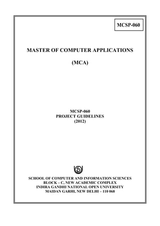 MCSP-060



MASTER OF COMPUTER APPLICATIONS

                  (MCA)




                MCSP-060
           PROJECT GUIDELINES
                 (2012)




SCHOOL OF COMPUTER AND INFORMATION SCIENCES
      BLOCK – C, NEW ACADEMIC COMPLEX
   INDIRA GANDHI NATIONAL OPEN UNIVERSITY
       MAIDAN GARHI, NEW DELHI – 110 068
 